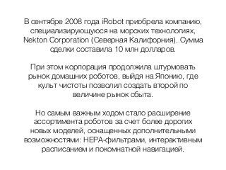 В сентябре 2008 года iRobot приобрела компанию,
специализирующуюся на морских технологиях,
Nekton Corporation (Северная Калифорния). Сумма
сделки составила 10 млн долларов.
При этом корпорация продолжила штурмовать
рынок домашних роботов, выйдя на Японию, где
культ чистоты позволил создать второй по
величине рынок сбыта.
Но самым важным ходом стало расширение
ассортимента роботов за счет более дорогих
новых моделей, оснащенных дополнительными
возможностями: НЕРА-фильтрами, интерактивным
расписанием и покомнатной навигацией.
 