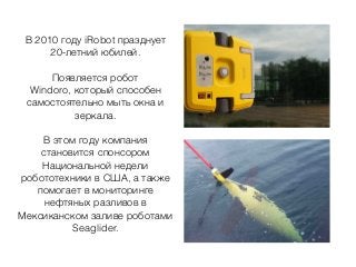 В 2010 году iRobot празднует
20-летний юбилей.
Появляется робот
Windoro, который способен
самостоятельно мыть окна и
зеркала.
В этом году компания
становится спонсором
Национальной недели
робототехники в США, а также
помогает в мониторинге
нефтяных разливов в
Мексиканском заливе роботами
Seaglider.
 