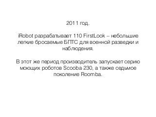 2011 год.
iRobot разрабатывает 110 FirstLook – небольшие
легкие бросаемые БПТС для военной разведки и
наблюдения.
В этот же период производитель запускает серию
моющих роботов Scooba 230, а также седьмое
поколение Roomba.
 