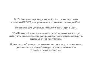 В 2012 году выходит медицинский робот телеприсутствия
компании RP-VITA, которым можно управлять с помощью iPad.
Устройство уже установлено в шести больницах в США.
RP-VITA способен автономно путешествовать в определенную
палату или даже следовать за пациентом, прокладывая маршрут в
зависимости от препятствий.
Врачи могут общаться с пациентами лицом к лицу, устанавливая
диагноз с помощью веб-камеры, и даже использовать
специальное оборудование.
 