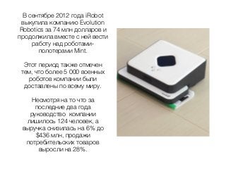 В сентябре 2012 года iRobot
выкупила компанию Evolution
Robotics за 74 млн долларов и
продолжила вместе с ней вести
работу над роботами-
полотерами Mint.
Этот период также отмечен
тем, что более 5 000 военных
роботов компании были
доставлены по всему миру.
Несмотря на то что за
последние два года
руководство компании
лишилось 124 человек, а
выручка снизилась на 6% до
$436 млн, продажи
потребительских товаров
выросли на 28%.
 
