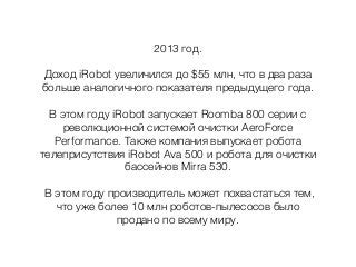 2013 год.
Доход iRobot увеличился до $55 млн, что в два раза
больше аналогичного показателя предыдущего года.
В этом году iRobot запускает Roomba 800 серии с
революционной системой очистки AeroForce
Performance. Также компания выпускает робота
телеприсутствия iRobot Avа 500 и робота для очистки
бассейнов Mirra 530.
В этом году производитель может похвастаться тем,
что уже более 10 млн роботов-пылесосов было
продано по всему миру.
 