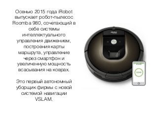 Осенью 2015 года iRobot
выпускает робот-пылесос
Roomba 980, сочетающий в
себе системы
интеллектуального
управления движением,
построения карты
маршрута, управление
через смартфон и
увеличенную мощность
всасывания на коврах.
Это первый автономный
уборщик фирмы с новой
системой навигации
VSLAM.
 