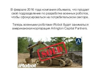 В феврале 2016 года компания объявила, что продает
своё подразделение по разработке военных роботов,
чтобы сфокусироваться на потребительском секторе.
Теперь военными роботами iRobot будет заниматься
американская корпорация Arlington Capital Partners.
 