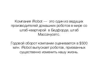 Компания iRobot — это один из ведущих
производителей домашних роботов в мире со
штаб-квартирой в Бедфорде, штаб
Массачусетс.
Годовой оборот компании оценивается в $500
млн. iRobot выпускает роботов, призванных
существенно изменить нашу жизнь.
 
