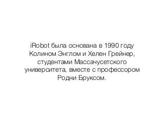 iRobot была основана в 1990 году
Колином Энглом и Хелен Грейнер,
студентами Массачусетского
университета, вместе с профессором
Родни Бруксом.
 