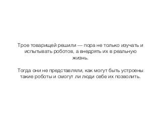 Трое товарищей решили — пора не только изучать и
испытывать роботов, а внедрять их в реальную
жизнь.
Тогда они не представляли, как могут быть устроены
такие роботы и смогут ли люди себе их позволить.
 