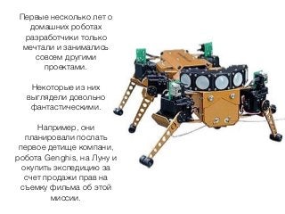 Первые несколько лет о
домашних роботах
разработчики только
мечтали и занимались
совсем другими
проектами.
Некоторые из них
выглядели довольно
фантастическими.
Например, они
планировали послать
первое детище компани,
робота Genghis, на Луну и
окупить экспедицию за
счет продажи прав на
съемку фильма об этой
миссии.
 