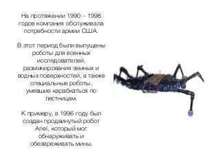 На протяжении 1990 – 1998
годов компания обслуживала
потребности армии США.
В этот период были выпущены
роботы для военных
исследователей,
разминирования земных и
водных поверхностей, а также
специальные роботы,
умевшие карабкаться по
лестницам.
К примеру, в 1996 году был
создан продвинутый робот
Ariel, который мог
обнаруживать и
обезвреживать мины.
 