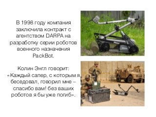 В 1998 году компания
заключила контракт с
агентством DARPA на
разработку серии роботов
военного назначения
PackBot.
Колин Энгл говорит:
«Каждый сапер, с которым я
беседовал, говорил мне –
спасибо вам! без ваших
роботов я бы уже погиб».
 