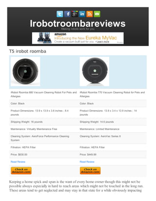 IrobotroombareviewsMaking robots work for you
T5 irobot roomba
iRobot Roomba 880 Vacuum Cleaning Robot For Pets and
Allergies
iRobot Roomba 770 Vacuum Cleaning Robot for Pets and
Allergies
Color: Black Color: Black
Product Dimensions: 13.9 x 13.9 x 3.6 inches ; 8.4
pounds
Product Dimensions: 13.9 x 3.4 x 13.9 inches ; 14
pounds
Shipping Weight: 16 pounds Shipping Weight: 14.6 pounds
Maintenance: Virtually Maintenance Free Maintenance: Limited Maintenance
Cleaning System: AeroForce Performance Cleaning
System
Cleaning System: AeroVac Series II
Filtration: HEPA Filter Filtration: HEPA Filter
Price: $630.00 Price: $449.99
Read Review Read Review
Keeping a home spick and span is the want of every home owner though this might not be
possible always especially in hard to reach areas which might not be touched in the long run.
These areas tend to get neglected and may stay in that state for a while obviously impacting
 