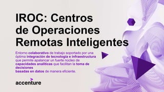 IROC: Centros
de Operaciones
Remotas Inteligentes
Entorno colaborativo de trabajo soportado por una
óptima integración de tecnología e infraestructura
que permite apalancar un fuerte núcleo de
capacidades analíticas que facilitan la toma de
decisiones
basadas en datos de manera eficiente.
 