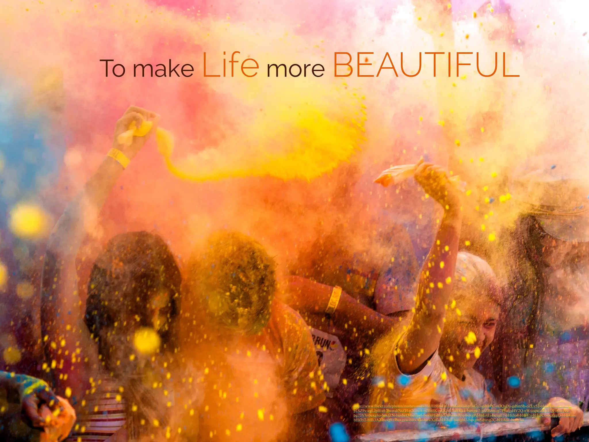 To make Life more BEAUTIFUL 
https://www.flickr.com/photos/matheusruas/15101986410/in/photolist-p1vCq3-gd6bPC-nDQsDu-gd6m9b-oZLv52-oHgGuK-gcZgZR-p1SZ9v- 
egLJpH-eh7hvo-dfNtZH-p2CozA-p2Bs5K-piQCVc-fdFKkk-buxgw7-gcZBzm-pj7Fya-gd4V2Q-nWxoqw-oKqTQF-n7hgvs-pg73VV- 
buxg8o-buxfZN-buxhcQ-buxgo5-buxh91-bHs3AP-buxfUq-buxgPd-bHs41i-buxgE1-bHs3p4-bHs4fn-bHs3C6-buxggQ-bHs4sn-bHs3y2- 
bHs3A2-buxgRf-buxgsw-bHs3Gz-buwXaG-bHs3qF-buxgbU-buxgm5-buxg2C-bHs4dF-buxg5m 
 