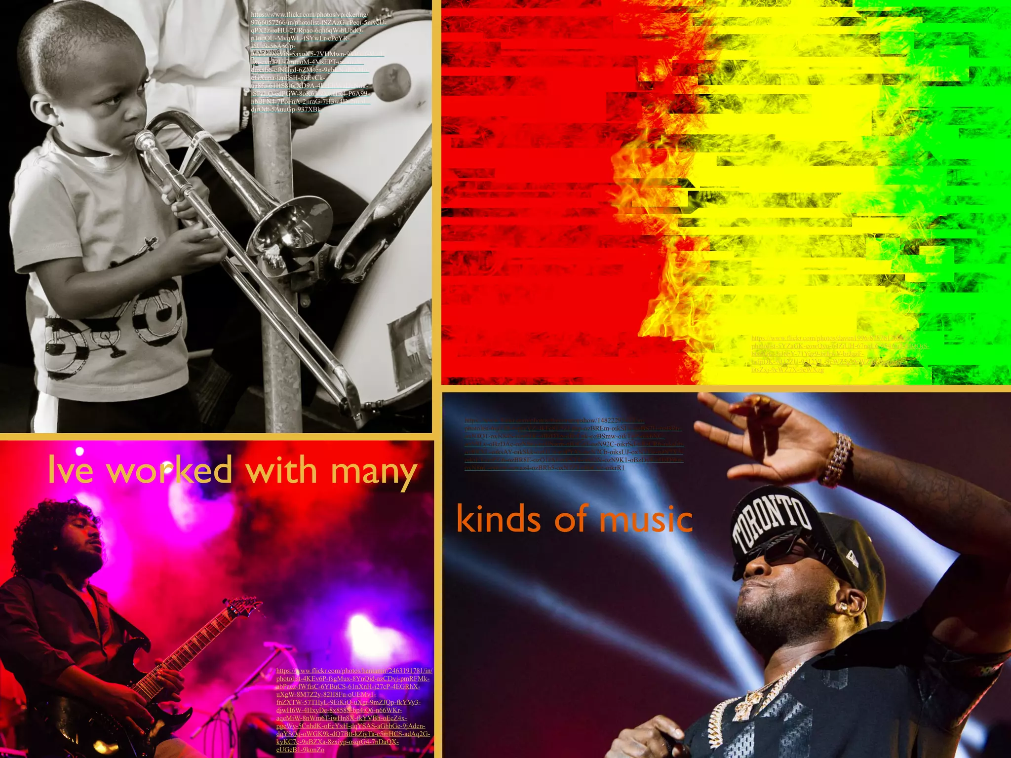 Ive worked with many 
kinds of music 
https://www.flickr.com/photos/vpickering/ 
9766057266/in/photolist-fSZAzG-rPeqi-5nivcU-qPX2z- 
ioHU-2URpao-6qh6qW-bUbdQ-p1uqQU- 
MvqWL-fSYwLr-cPcYR-PiUf9- 
5bA5Cp-gJVT- 
9XsViS-5axgX5-7VHMwn-9ViGuf-8FgE 
Da-cvp27U-7mtuoM-4MsEPT-expmuN-dqxxb6- 
cfNGgd-6ZMsen-9ghLN-dbSd4o-oGXupa- 
jzpFSH-56EvCk-na8fo- 
61HS8-6rXD9A-4LcEhV-gDcNmr-jSPaLQ- 
edPGW-8oK6J-9XwHR4-P6A99- 
nbBFN4-7PoFnA-2jiraG-7H3w4D-2jir5U-djrQdt- 
5AuuGp-937XBk 
!https://www.flickr.com/photos/daven1996/8787617606/in/ 
photolist-5YZaGK-eowQyo-64ZiUH-67nqL6-654AuJ-84QQiS-btsZGC- 
3iJ6bY-71Yqz9-brJrwV-brJqzF-brJpDK- 
9d12ZU-9d12VL-9cWZ5g-9cWZ46-9pmz3n-btsZxj- 
9cWZ7X-9cWXzg 
https://www.flickr.com/photos/haniamir/2463191781/in/ 
photolist-4KEv6P-fsgMux-8YnQid-azCDvj-pmRFMk-abPaez- 
fWfisC-6YBuCS-61nXnH-j27cP-4EGRhX-uXgW- 
8M7Z2y-82H8Fu-oUEMv1- 
fnZXTW-57THyL-9EiKiQ-uXgi-9mZJQp-fkYVy3- 
djwH6W-4HxyDe-8x858S-bp4iQ6-n66WKr-aqeMiW- 
8nWm6T-iwHn8X-fkYVBh-oEcZ4x-pgeWy- 
5CnhdK-oEcYxH-dqYSAS-aGhbGe-9jAdcn-dqYSQq- 
oWGK9k-dQ7Btt-kZiyTa-c5mHCS-adAq2G-kyKC7c- 
9uBZXa-8zxiyp-osqrG4-7nDaQX-e 
!UGcB1-9konZo 
https://www.flickr.com/photos/thecomeupshow/14822295422/in/ 
photolist-6qtFdb-6qpgVZ-4kFc8J-5zEghp-ozBREm-oikSLv-ozBS2U-ozBRtj-oxN8Q1- 
oxN84S-ozyb1K-oBzDTg-oBzEgk-ozBSmw-oikTgP-oik6NC-ozN9Ly- 
oBzDAc-ozN9rq-ozBSwm-oBzCoT-ozN92C-oikrSd-oBzCR6-oikshb-ozBRXL- 
oiksAY-oikSkk-ozQ1jx-ozPYAx-oxN7Cb-oiksUJ-oxN7Tw-ozN7Y5- 
oikiET-ozPZj6-ozBR8E-ozQ1bM-oikST4-oikt2N-ozN9K1-oBzDy8-oBzDWn-oxN8nC- 
oiksuf-ozyaz4-ozBRb5-oxN7ZJ-oBzCyc-oikrR1 
 