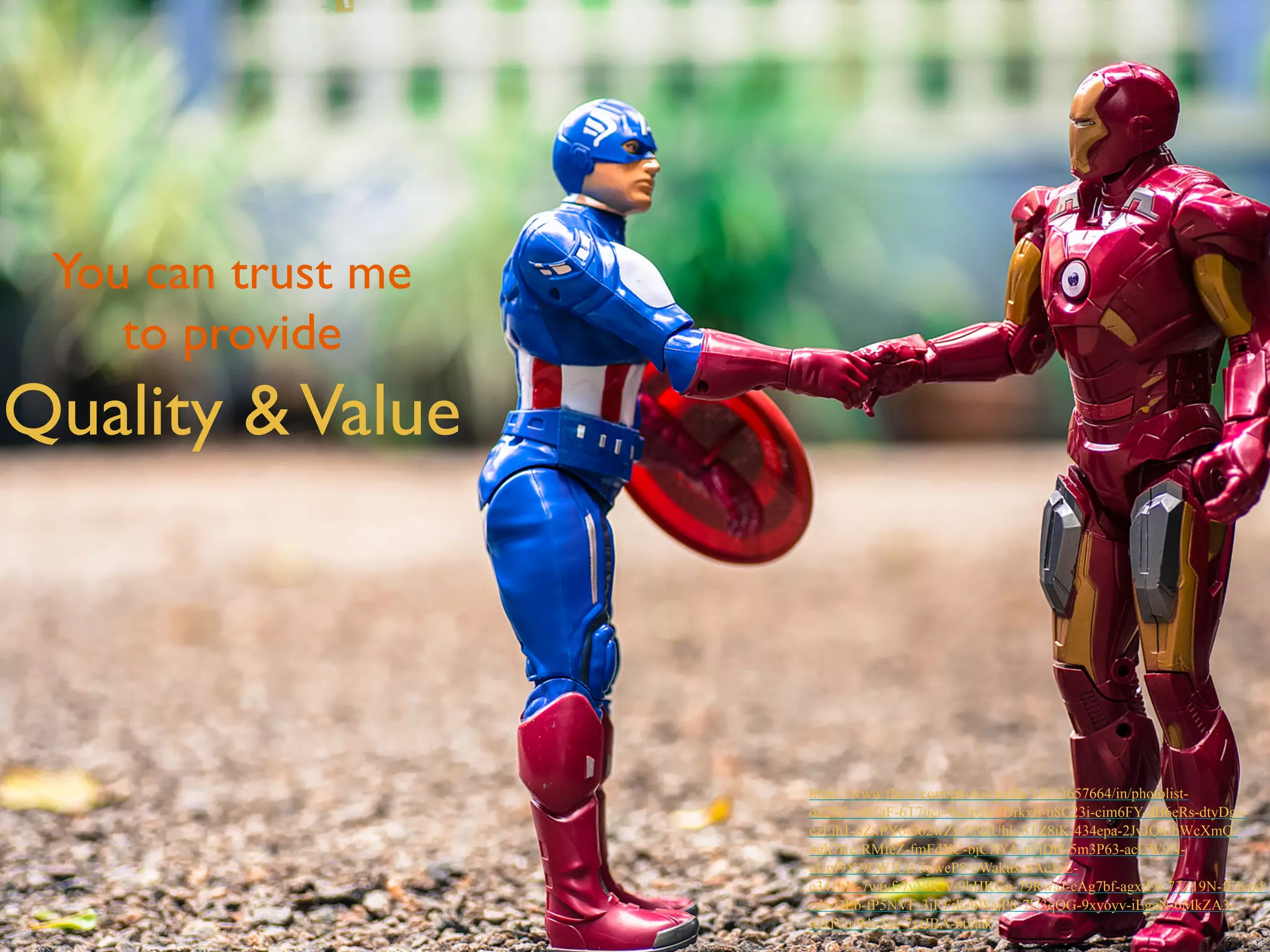 You can trust me 
to provide 
Quality & Value 
https://www.flickr.com/photos/gulfu/14813657664/in/photolist-oz2SjL- 
6h5aF-6T7uci-9uZp2k-fDrkxS-b8C23i-cim6FY-dB6eRs-dtyDgy-ezEjh1- 
oZxPY6-5o2wZy-bNdUhk-8TZ8iK-434epa-2JvJQ4-bWcXmQ-bgh7Ke- 
RMfeZ-fmFdXC-bjCAYA-n9jDt8-5m3P63-acUW9N-cUgf9Y- 
9LWJUd-5yweP8-bWakux-nAcJgE-e341bN- 
7wtvf-7yV9CV-9hHKGp-79RwaJ-cAg7bf-agxtE6-73Z19N-fFJvpd-cdwDEb- 
fP5NVF-3jRFjR-bWajP8-7U3qQG-9xyoyv-iEgaN-6MkZA3- 
nJxfVu-94vTse-7xtJBA-btytak 
 