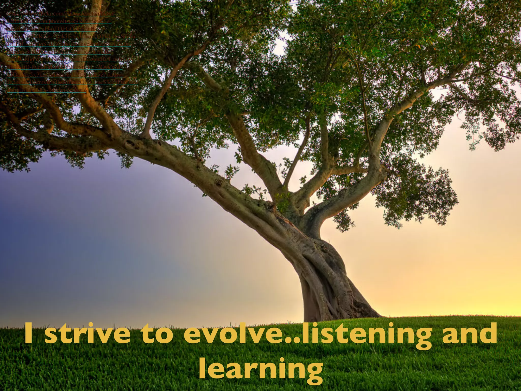 I strive to evolve..listening and 
learning 
https://www.flickr.com/photos/captainkimo/ 
12566655923/in/photolist-k9toZr-5giXLe-oRQEJo- 
5giZpD-oTQFGQ-orhdnB-caPAwJ- 
63wKKo-5gok3E-exJd1-oTQFKL-nuSGTu- 
ETT5U-3k2uqS-dCZ1rN-4gEcvc-bpJqzn-7EfuQr-bihq46- 
3r8BK8-c8PSZG-e9arfR-76otKR-yffhW- 
8jgFdX-nLNnWz-bh8qDc-6m4fvT-dzBur3- 
nK1XqD-8vqeEM-b6Q7rF-cS6Hd1-2QvCpM-a3QqkG- 
5xPkdj-ait8oq-8vE2C5-ixR5z7-kfqiv-fv2mFn- 
4NcmyB-6BdSfH-dAU561-ac53ci-fQnPw8- 
fnJiaU-a3MDrk-izHrhn-6m8pt7 
 