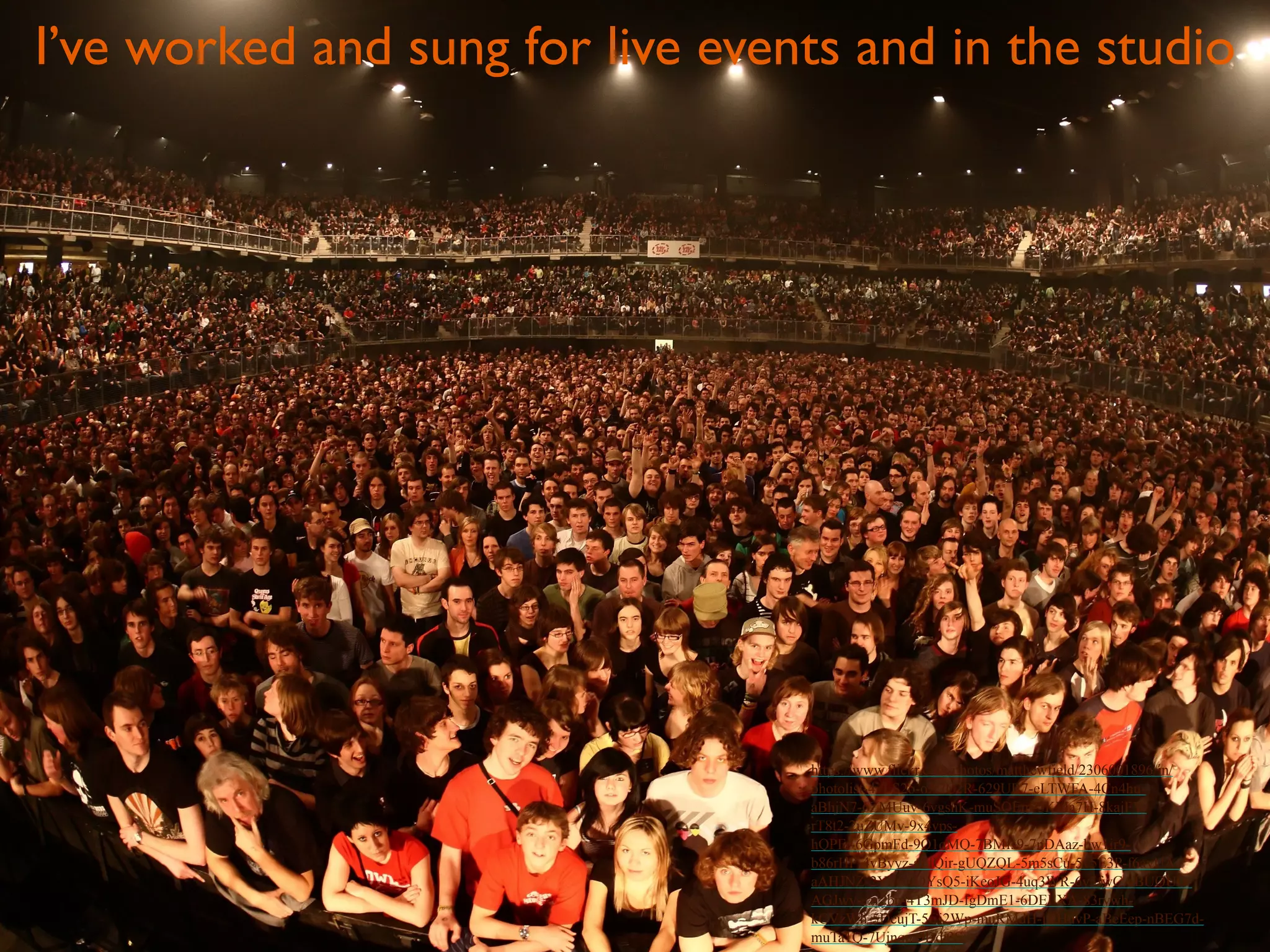 I’ve worked and sung for live events and in the studio 
https://www.flickr.com/photos/matthewfield/2306001896/in/ 
photolist-4vLS2o-oX7C2R-629UR7-eLTWFA-4Cn4hu-aBhjN7- 
6ZMUuv-6vgshK-muSQEm-5KMa7H-8kajFY-rT8t2- 
2uZUMv-9x4vps-hQPFr- 
6GpmFd-9Q1qMQ-7BMfs9-7nDAaz-bw1ir9- 
b86rHP-4vByyz-aFfQir-gUQZQL-5m5sCu-5v5E3P-f6ayUA-aAHJNZ- 
2Yny-4QYsQ5-iKeoJG-4uq3WR-6y5fwC-aBUQUQ-AGJwy- 
ezr2bp-4T3mJD-fgDmE1-6DEEXA-83rywh-kCVzWh- 
5DcujT-5Ci2Wp-muRMdH-jKHuvP-aBeEep-nBEG7d-muTa1Q- 
7Ujnqn-9Ddi3S 
 