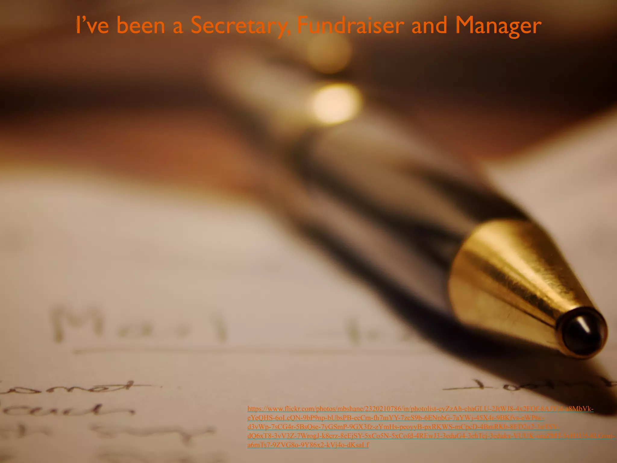 I’ve been a Secretary, Fundraiser and Manager 
https://www.flickr.com/photos/mbshane/2320210786/in/photolist-eyZzAh-chaGLU-2JtWJ8-4x2FQf-8AJYj4-a8MbVk-eYeQHS- 
6oLcQN-9bP9np-bUbsPB-ecCm-fh7mYY-7zcS9b-6ENnbG-7aYWj-45X4r-9BKfvs-eWP6c-d3vWp- 
7sCG4r-5BsQse-7yGSmP-9GX3fz-zYmHs-peoyyB-pxRKWS-mCpcD-4BmRKb-8ED2u2-3itTSV-dQ6xT8- 
3vV3Z-7WrogJ-k8crz-8eEjSY-5xCo5N-5xCofd-4REwJ3-3eduG4-3ehTej-3edukx-VUUK-oiuZMT-5yH1U5-8LGvnj-a6mTs7- 
9ZVG8o-9Y86x2-kVj4o-dKsaLf 
 