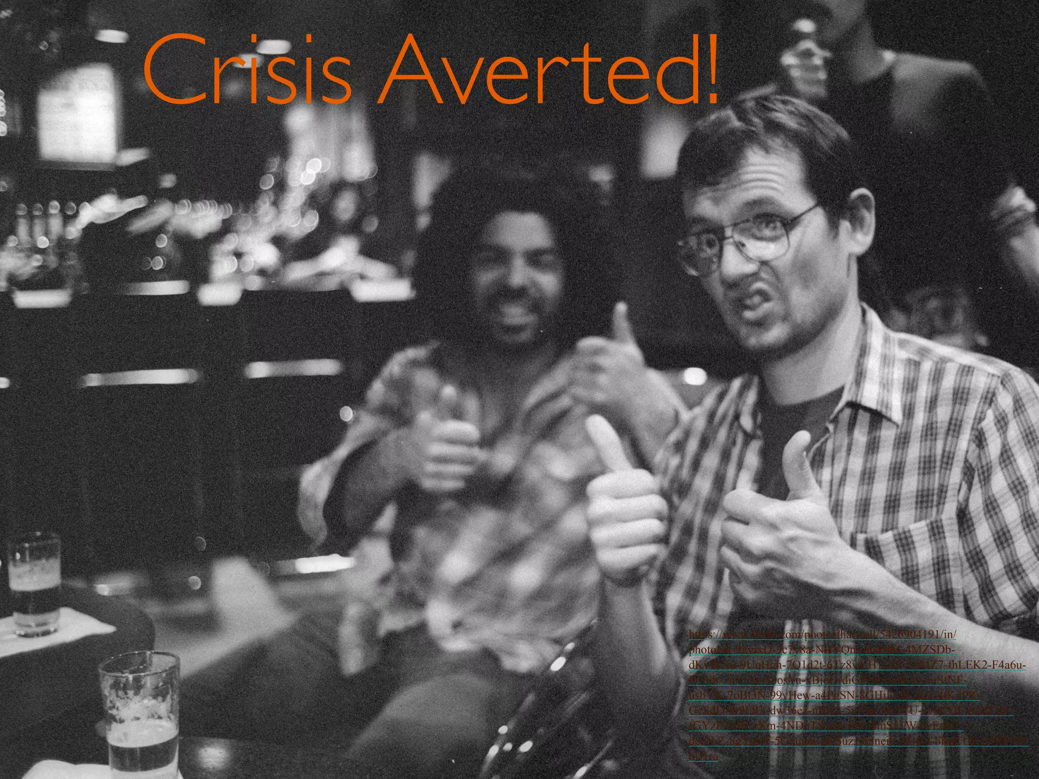 Crisis Averted! 
https://www.flickr.com/photos/duncan/131004439/in/photolist-4uTTEx- 
FF7Bi-684Lzj-7kuRbA-ebUe57-6HDvn5-7AKzoA-6HyypP-rUvZ1-5WeSdw-czr4e- 
6PXQut-bKvuc-ggVGWh- 
6c6HKL-6QV4Rw-7AFRcK-7PhvcT-4YTCgw-7ADoQj-2MxJx-5MdzAK-7f 
x9Rj-tbxxN-6oEqJU-7jjMg9- 
tbywd-72FMmK-4wAeME-6997vD-6Fq4DW-7AKB59-5K5Uqf-7mtsK2- 
gNT1N-4aSPCf-scPJ9- 
drJT7W-85fuGa-3KDD84-38Q2qR-6c3Awe-7pVhkP-38Q2qV-4tCZqF-tbAWe-cmcBL- 
6ACtEg-98Uv4W-6Hz18K 
Crisis Averted! 
https://www.flickr.com/photos/hartsell/5426904191/in/ 
photolist-9gyixD-9c7y8a-NBYQm-5tsPdM-4MZSDb-dKyWNu- 
9UqHgh-7Q1d2t-6Tz8v4-H1rA9-TbMZ7-fhLEK2-F4a6u- 
R33dr-7nVjXs-8oosYu-xBjoD-diGWbt-4ofJyG-auSfNF-usbYK- 
7oBt3N-99vHew-a4PgSN-8GHjFr-8Ljgi2-4jKxPR-GcSdD- 
8r9FRh-dw36ez-nHis2-5ie7ta-c9z5TU-cv6UQE-8zXLdZ-fGYzE3- 
8JCzXm-4NDqT8-aqwF8v-8mS51W-oyEdzU-deeNiZ- 
8gYowT-5Gxucm-nKSuzJ-b8neiF-4fs4yt-bfmCUF-b5XFNP-bjJ1ra 
 