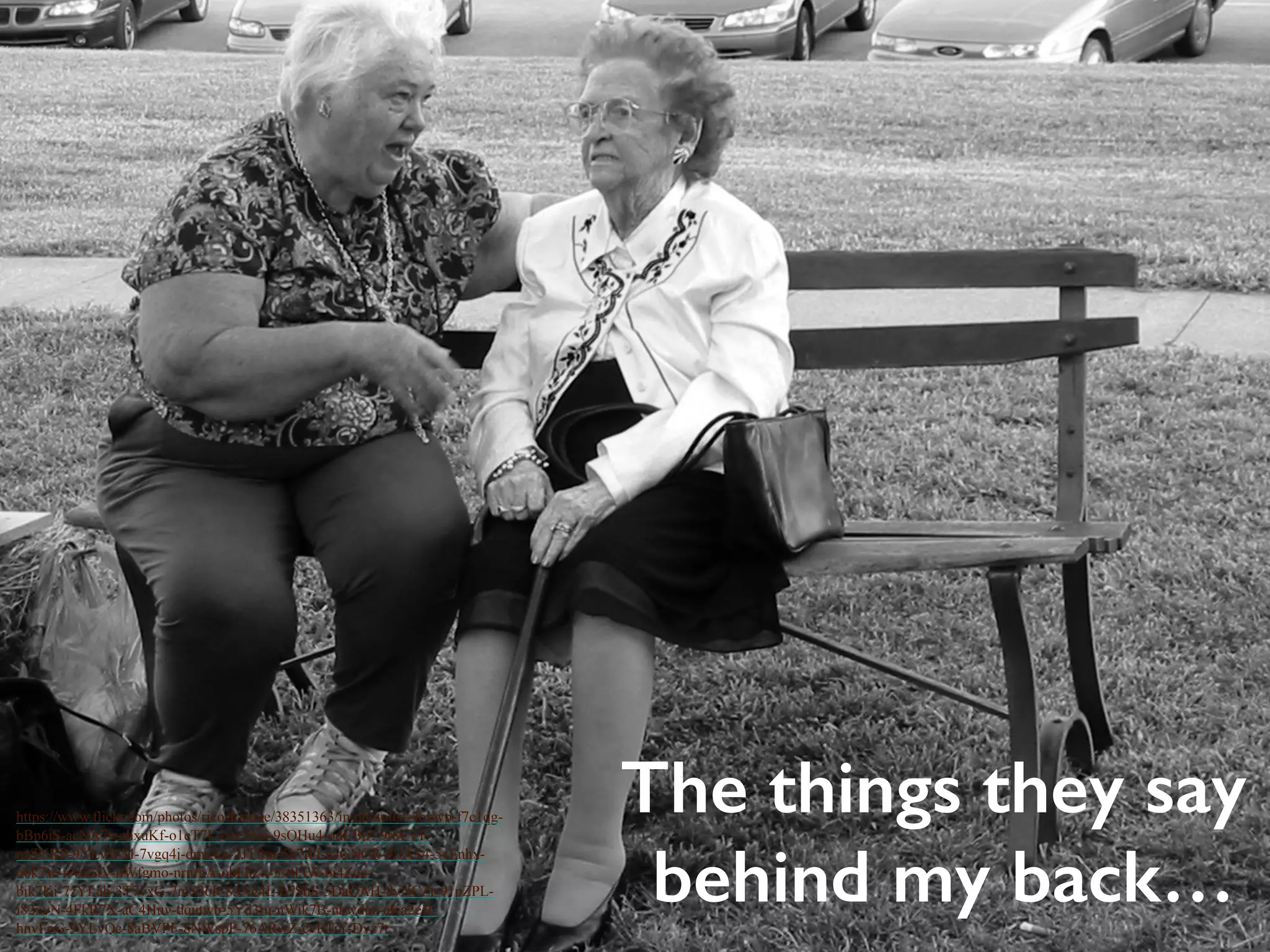 The things they say 
behind my back… 
https://www.flickr.com/photos/ricoslounge/38351363/in/photolist-4oywp-f7c1qg-bBp6iS- 
acNA7s-ohxuKf-o1eT7L-o1eTfm-9sQHu4-odEBjZ-9r8CyT-nzSYRP- 
9YLvWM-7vgq4j-dms4rs-7JTftm-5h7iPi-nzGNCR-4iJAS4-5xFnhx-o6k7se- 
nVeGtV-nWfgmo-nrnfgA-obFhZx-5s9FiW-bi4Zoe-bjk7Ki- 
7zYLab-3T7vxG-7mS26P-83Ag4L-h5ShS-5DaQAH-8vNCZr-91pZPL-i82xyN- 
4FkR7X-aC4Huv-dqutwb-5Yd3ru-nWik7B-nkwduz-aKa2eH-hnvFoG- 
9YLvQc-8aBVPF-8NWspP-76ARwZ-cvRTiY-Dyz7t 
 