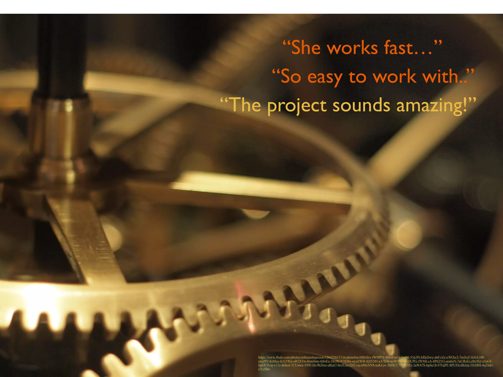 “She works fast…” 
“So easy to work with..” 
“The project sounds amazing!” 
https://www.flickr.com/photos/arthurjohnpicton/5364226117/in/photolist-bMxSrx-fWMPiY-8MnFmr-65pe66-55p3Pi-kRkDwy-dnFvZe-xWQw2-7m2ryF-b5GLHR-ayuJ9V- 
8zShiz-fcVZWp-nR2XVn-8nmJmn-4j9oEe-38z96-97JD8n-ayuZWB-iQJYMf-aA7E4r-nxWSVG-8o5UPG-fWMLcA-8P62YG-aiu6eN-7uURxG-c8tvSQ-z3uGF-hpkfCD- 
ayv17z-dtihoJ-7CUmex-59W1ih-9b24xc-d8cti7-8o5Uso-2NUyq-nMxNN9-nzKFjw-3hHCU7-9Nz2Fx-5aW47S-bpSe18-97GjPF-8PUFtt-d8ctzj-5fxS8H-4qTbd1- 
oYcSBn 
 