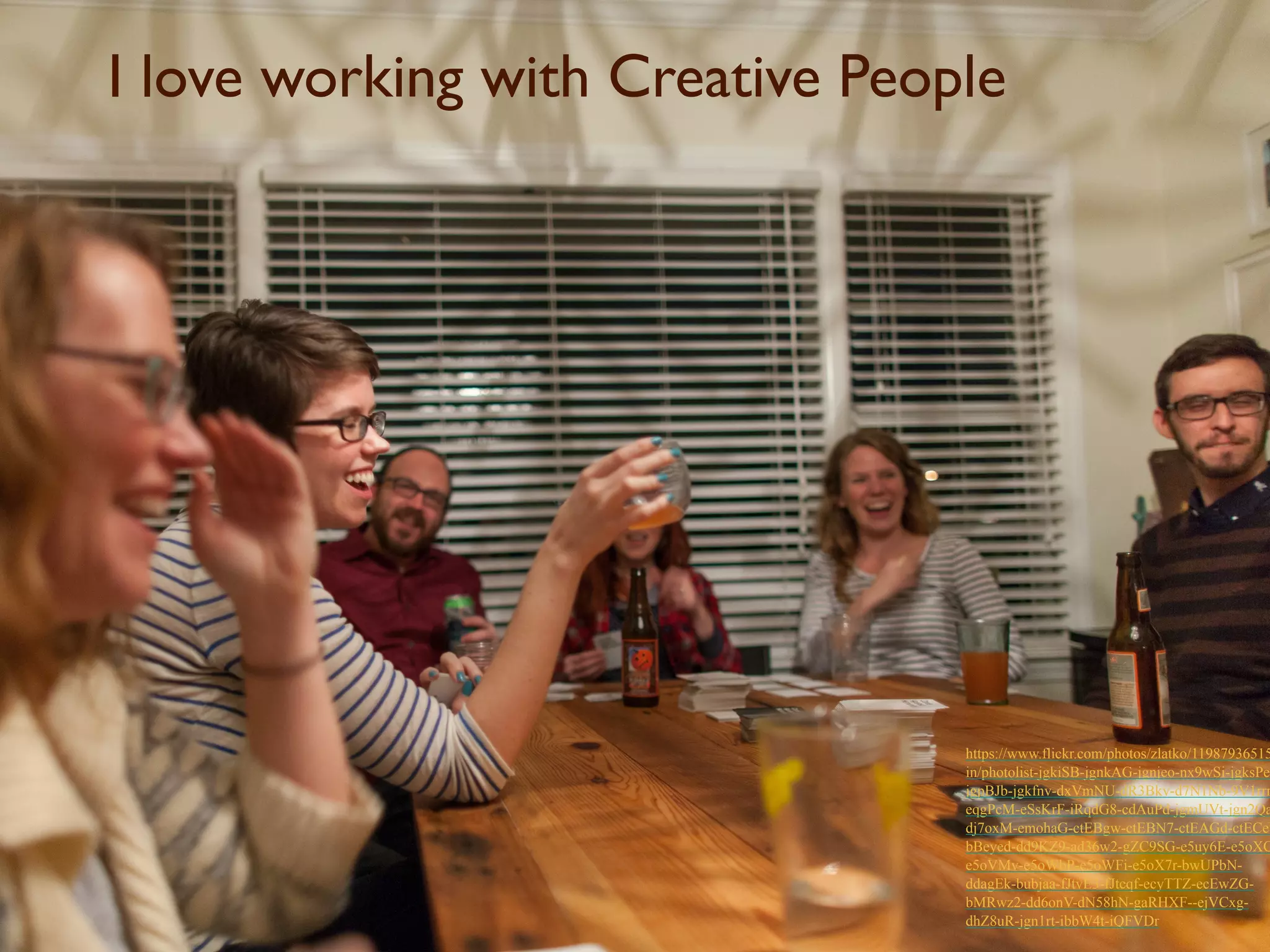 I love working with Creative People 
https://www.flickr.com/photos/zlatko/11987936515/ 
in/photolist-jgkiSB-jgnkAG-jgnjeo-nx9wSi-jgksPe-jgpBJb- 
jgkfnv-dxVmNU-dR3Bkv-d7N1Nb-9V1rrr-eqgPcM- 
eSsKrF-iRqdG8-cdAuPd-jgmUVt-jgn2Qa-dj7oxM- 
emohaG-ctEBgw-ctEBN7-ctEAGd-ctECeb-bBeyed- 
dd9KZ9-ad36w2-gZC9SG-e5uy6E-e5oXCt-e5oVMv- 
e5oWbP-e5oWFi-e5oX7r-bwUPbN-ddagEk- 
bubjaa-fJtvE3-fJtcqf-ecyTTZ-ecEwZG-bMRwz2- 
dd6onV-dN58hN-gaRHXF--ejVCxg-dhZ8uR- 
jgn1rt-ibbW4t-iQFVDr 
 