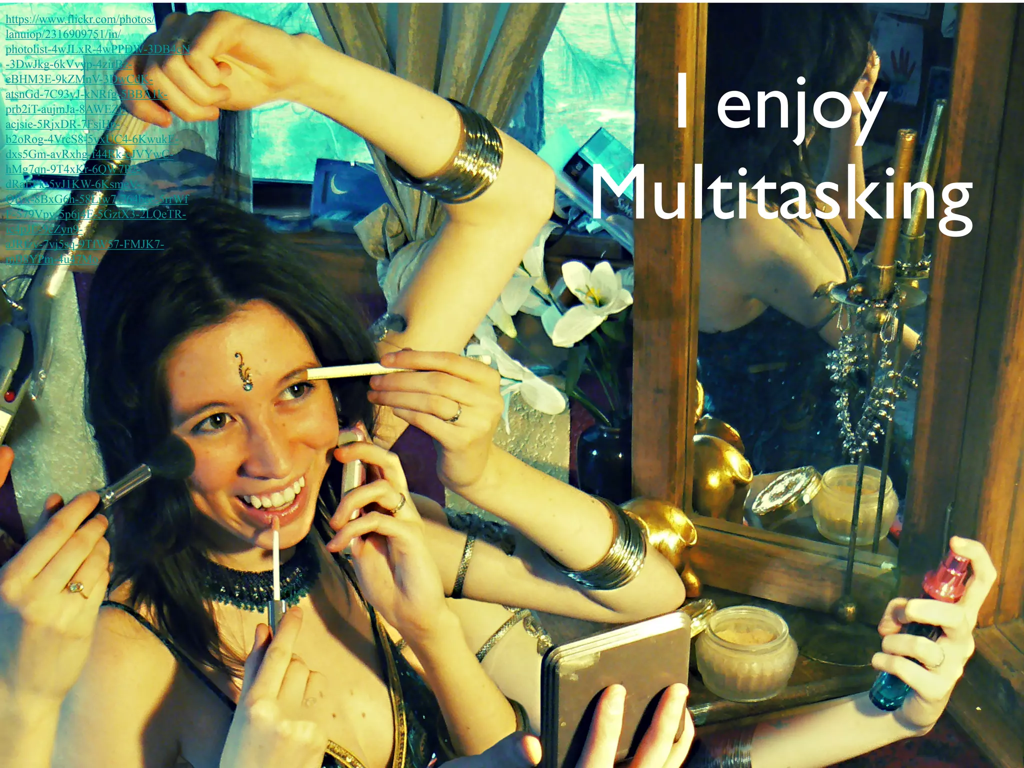 I enjoy 
Multitasking 
https://www.flickr.com/photos/ 
lanuiop/2316909751/in/ 
photolist-4wJLxR-4wPPDW-3DB4cN 
-3DwJkg-6kVvyp-4zirBz-eBHM3E- 
9kZMnV-3DwCdK-atsnGd- 
7C93yJ-kNRfg-5BBA1k-prb2iT- 
aujmJa-8AWEZj-acjsie- 
5RjxDR-7FsjHp-b2oRog- 
4VrcS8-5vxUC4-6KwukE-dxs5Gm- 
avRxhg-f44Rk-cJVYwC-hMg7qn- 
9T4xKr-6QW7P2- 
dRaEFk-5vJ1KW-6KsmeV-Qfyx- 
8BxG6h-58Liw7-764bee-5rrWf 
F-579Vpy-5p6j4E-5GztX3-2LQeTR-ic4pJE- 
9eZyn9- 
aJRfzv-7vj5sq-9TfW57-FMJK7- 
mB8YPm-4u47Mo 
 