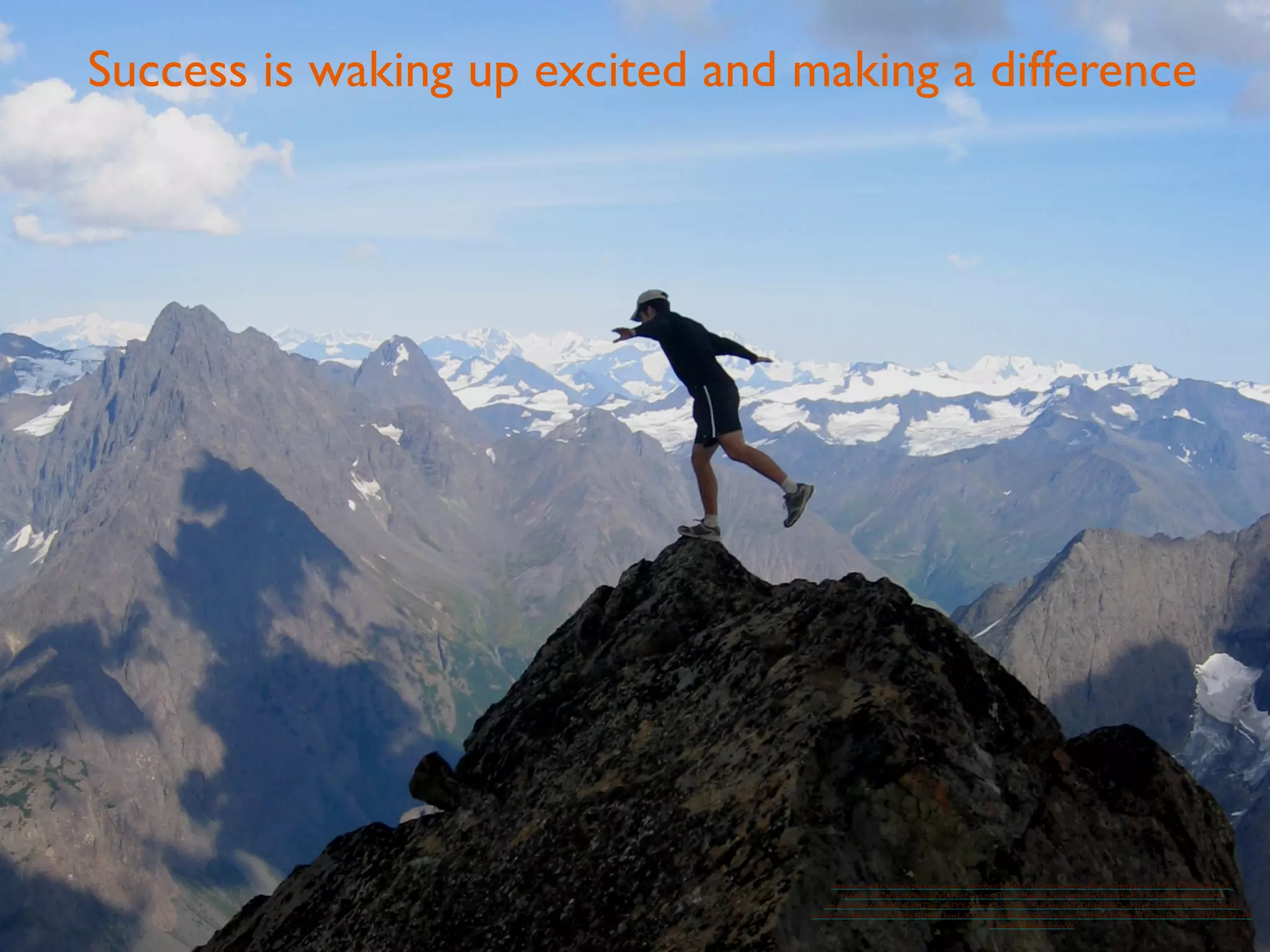 Success is waking up excited and making a difference 
https://www.flickr.com/photos/paxson_woelber/5434541912/in/photolist-9herYu-Hmg2o-ag1TfC-k47E74-p7UxeZ-fVXoFL- 
5Z7qFq-nN9bjn-p7VJAH-oN1vLm-dTired-96agUd-gwdxgg-ny6wVY-4rv5wE-X7gJ3-8ZHudE-eJzhuM-dpLmvo- 
9avs6q-8dMb4f-6MZjgg-a4sFYY-7RemXS-oN24cp-9HKksu-6bTxDh-p5rkBQ-oN1gKz-dtfqtJ-5sP6dk-p3tdwQ-pccQc7- 
5q9g6-dzdo7Q-hMwNU9-5g3mxL-X7iy9-oTtwBn-gE65dC-irp5ue-fVXjMe-6YdTYe-oTsrgr-oTtwwx-7e2YXS-p7VryY-KZwgR- 
fwSABz-ftvukW 
