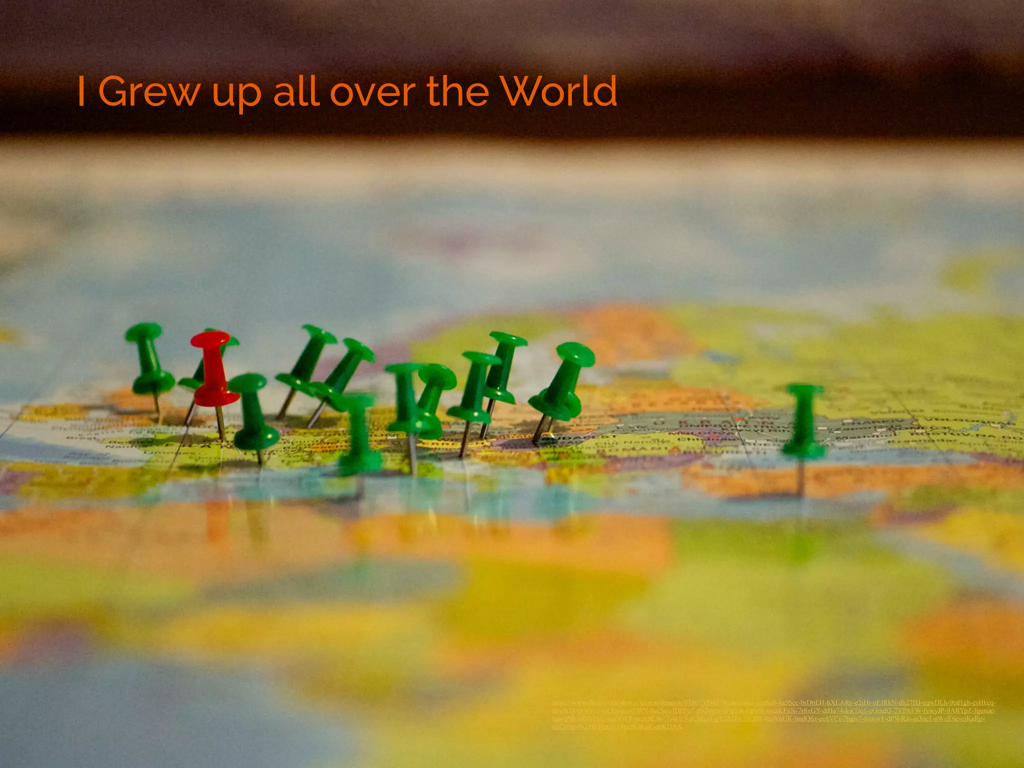 I Grew up all over the World 
https://www.flickr.com/photos/krisvandesande/6180732945/in/photolist-aqaSz8-4a5Scc-brD6EH-hXEARy-e2jHr-oFJRkN-dh27HJ-cqwDLh-9cd1gh-csHkcq-dxyNTy- 
nFpVo2-nZAnsp-odt49N-8ac5qc-fDPPo7-nS2nym-dPg2oh-8ghtWm-ctKFxN-7r8xGY-dtHa74-kwTiq1-cGouS3-7YPAFW-fywyJP-9ARYpZ-fqunoc-bpwgMs- 
dQNFpC-ocZ6WP-mqnBEW-764kU5-aCpkpH-gY2RHo-5hQBF-hxWuUK-bndQ6z-ee8VCi-76gis7-8xaiw1-dPWRJs-ai3nc1-nWqE6e-ejKaRp-ekCpSg- 
8KoHEf-bGV14t-efGWpE-ehKDAA ! 
 