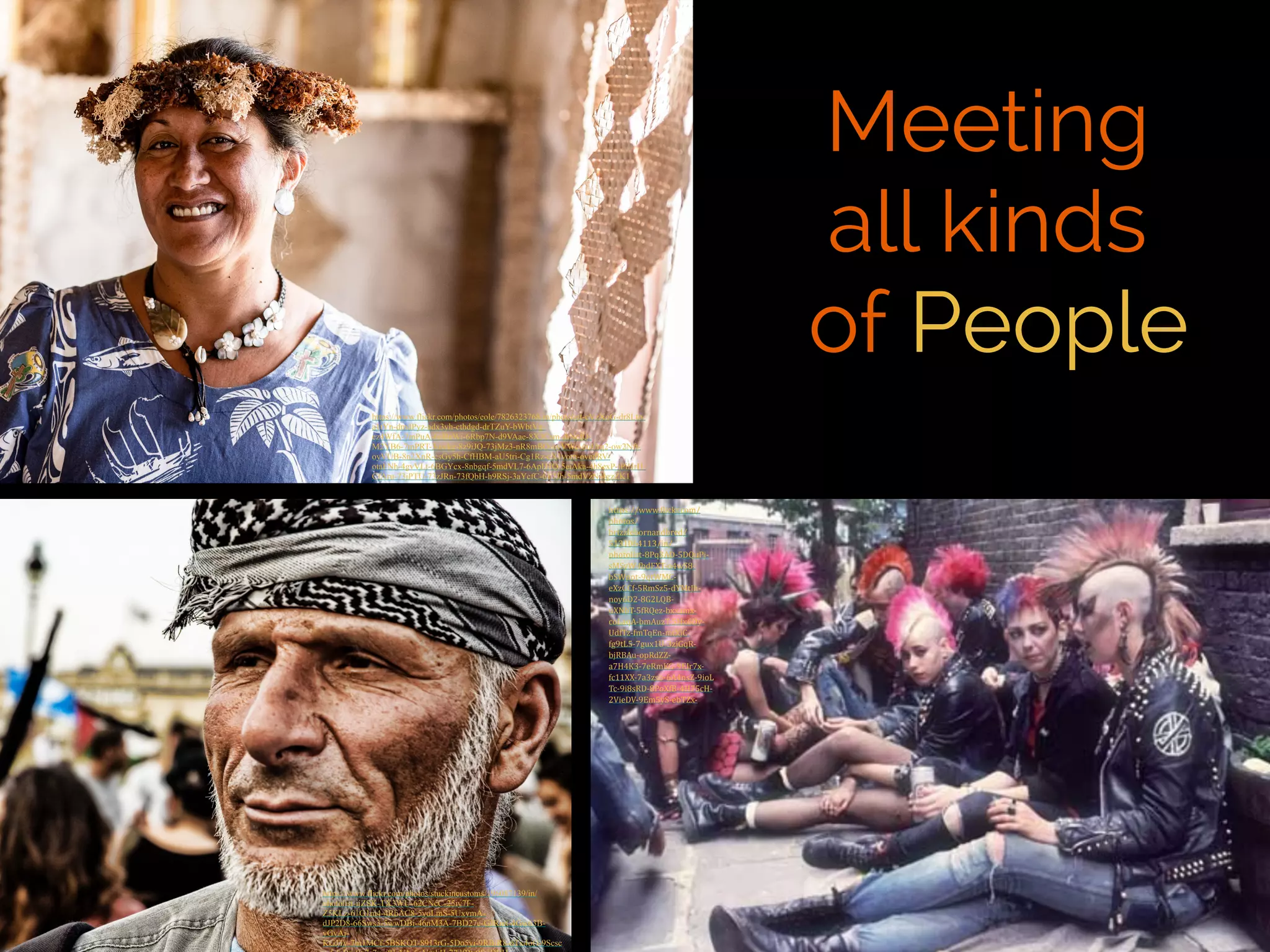 Meeting 
all kinds 
of People 
https://www.flickr.com/photos/eole/7826323768/in/photolist-cVzXoG-dr8Lto-a1tYn- 
dmdPyz-adx3yh-cthdgd-drTZuY-bWbtVg-ez4WfA- 
7mPuA-6oBnWi-6Rbp7N-d9VAae-8X3Csm-diNcfQ-M2YB6- 
7mPRT-3uwkg-8z9iJQ-73jMz3-nR8mBQ-oyVWc-ouUrq2-ow2Nft-oyVUB- 
8n2XnR-csGy5h-CfHBM-aU5tri-Cg1Rz-cX1vom-ovcdRV-otaFNh- 
4gvVLt-6BGYcx-8nbgqf-5mdVL7-6ApH1Q-5ejAka-4h8exP-jPiHrH-CfAru- 
73jPTU-73zJRn-73fQbH-h9RSj-3aYcfC-6T7Jh-5mdVzN-4gzZK1 
https://www.flickr.com/photos/stuckincustoms/196087139/in/ 
photolist-ijZSK-TX3WU-62CNcC-25iy7F-Z5KLz- 
61G1m4-4RhAC8-5yoLmS-5UxvmA-dJP2D8- 
66Sws3-5wwDBi-46nM3A-7BD27e-GJRmt-4Gw63B-yGvAj- 
KGJTy-7m1MCf-5BSKQT-8913rG-5Do5yi-9RBiR8-6Tx4oG-9Scsc 
n-5dnBy-9p7s7v-c8JzVA-5gVmkH-77dfBt-9fmDBH-https:// 
www.)lickr.com/ 
photos/ 
brizzlebornandbred/ 
5131064113/in/ 
photolist-­‐8Pq3AD-­‐5DQuPj-­‐ 
sMSyW-­‐)bdFXT-­‐o4wS8-­‐ 
bSWppt-­‐9qtWMC-­‐ 
eXzGCf-­‐5RmSz5-­‐dYMtJh-­‐ 
noy6D2-­‐8G2LQB-­‐ 
uXNbT-­‐5fRQez-­‐bxxamx-­‐ 
coLaqA-­‐bmAuzT-­‐5Hx6Dy-­‐ 
UdfTz-­‐fmTqEn-­‐mtXjC-­‐ 
fg9tL5-­‐7gux1U-­‐3zjGqR-­‐ 
bjRBAu-­‐opRdZZ-­‐ 
a7H4K3-­‐7eRmKG-­‐9EJr7x-­‐ 
fc11XX-­‐7a3zsb-­‐6A4nsZ-­‐9ioL 
Tc-­‐9i8sRD-­‐8PoXfB-­‐4H75cH-­‐ 
2VieDV-­‐9Em5yS-­‐ebTZx-­‐ 
 