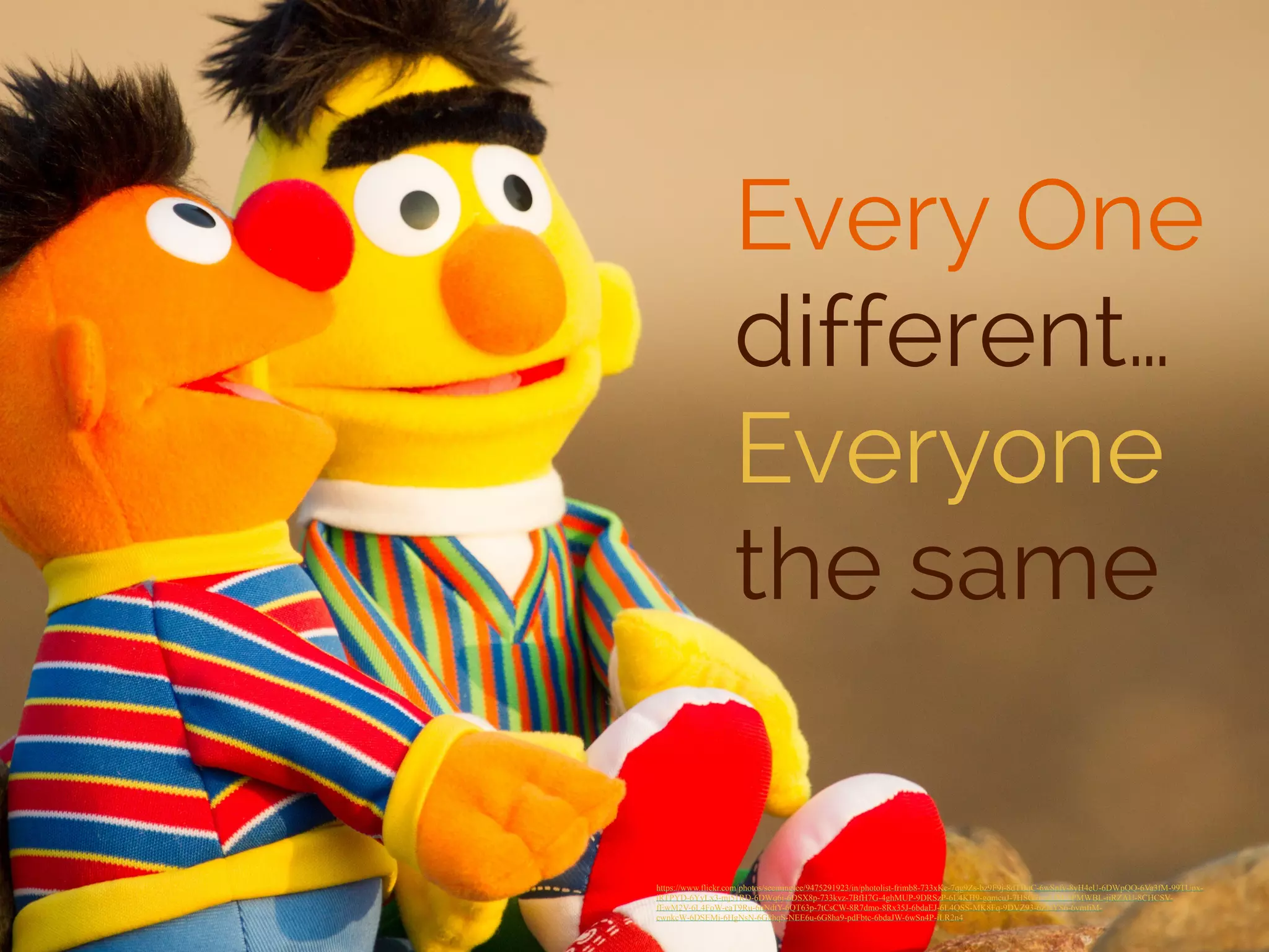 Every One 
different… 
Everyone 
the same 
https://www.flickr.com/photos/seeminglee/9475291923/in/photolist-frimb8-733xKe-7qg9Zs-bz9F9j-8dTBqC-6wSnfv-8yH4eU-6DWpQQ-6Va3fM-99TUpx-iRTPYD- 
6YyLx3-mj51RD-6DWq6j-6DSX8p-733kvz-7BfH7G-4ghMUP-9DRSzP-6L4KH9-gqmcuJ-7HSG7r-qLfM-5PMWBL-jiRZAU-8CHCSV-fEwM2V- 
6L4FoW-eaT9Ru-6nNdtY-6QT63p-7tCsCW-8R7dmo-8Rx35J-6bdaEJ-6L4QSS-MK8Fq-9DVZ93-6ZNYS6-6vmfiM-cwnkcW- 
6DSEMi-6HgNsN-6G8hqS-NEE6u-6G8ha9-pdFbtc-6bdaJW-6wSn4P-iLR2n4 
 