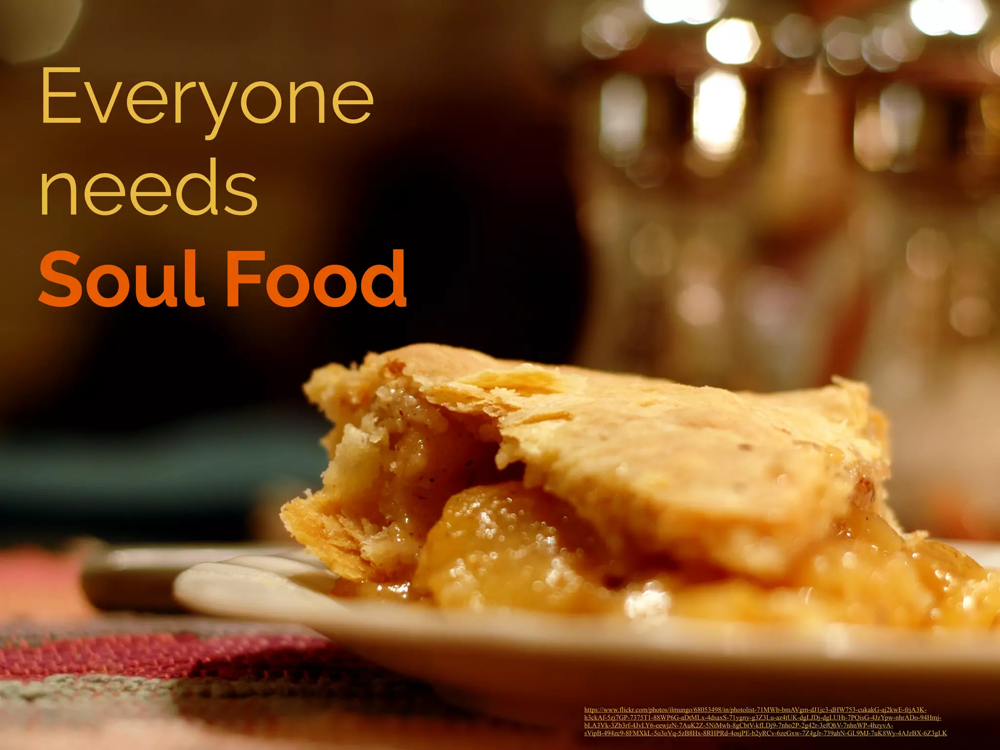 Everyone 
needs 
Soul Food 
https://www.flickr.com/photos/ilmungo/68053498/in/photolist-71MWb-bmAVgm-dJ1jc3-dHW753-cukakG-aj2kwE-frjA3K-h3ckAf- 
5zj7GP-7375T1-88WP6G-aDtMLx-4dsaxS-71ygny-g3Z3Lu-az4tUK-dgLJDj-dgLUHt-7PQisG-4JzYpw-nhrADo-94Hmj-bLA3Vk- 
3Zb3rf-4JvLY6-eewjzN-7AuK2Z-5NiMwh-8gCbtV-kfLDj9-7nho2P-2g42r-3efQhV-7nhnWP-4hzyvA-sVipB- 
494zc9-8FMXkL-5o3oVq-5zB8Hx-8RHPRd-4osjPE-b2yRCv-6zeGxw-7Z4gJr-739ahN-GL9MJ-7uK8Wy-4AJzBX-6Z3gLK ! 
 