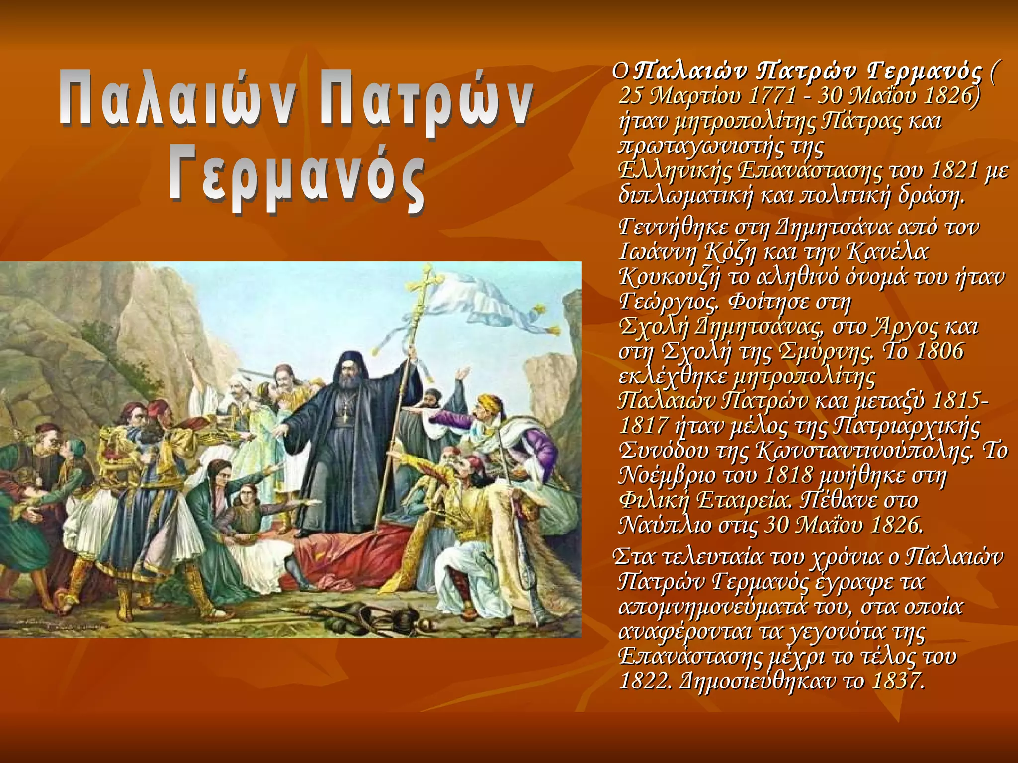 Ο  Παλαιών Πατρών Γερμανός  ( 25 Μαρτίου   1771  -  30 Μαΐου   1826 ) ήταν  μητροπολίτης   Πάτρας  και πρωταγωνιστής της  Ελληνικής Επανάστασης  του  1821  με διπλωματική και πολιτική δράση. Γεννήθηκε στη Δημητσάνα από τον Ιωάννη Κόζη και την Κανέλα Κουκουζή το αληθινό όνομά του ήταν Γεώργιος. Φοίτησε στη  Σχολή Δημητσάνας , στο  Άργος  και στη Σχολή της  Σμύρνης . Το  1806  εκλέχθηκε  μητροπολίτης   Παλαιών Πατρών  και μεταξύ  1815 - 1817  ήταν μέλος της Πατριαρχικής Συνόδου της Κωνσταντινούπολης. Το Νοέμβριο του  1818  μυήθηκε στη  Φιλική Εταιρεία . Πέθανε στο Ναύπλιο στις  30 Μαΐου   1826 . Στα τελευταία του χρόνια ο Παλαιών Πατρών Γερμανός έγραψε τα απομνημονεύματά του, στα οποία αναφέρονται τα γεγονότα της Επανάστασης μέχρι το τέλος του 1822. Δημοσιεύθηκαν το  1837 . Παλαιών Πατρών Γερμανός 