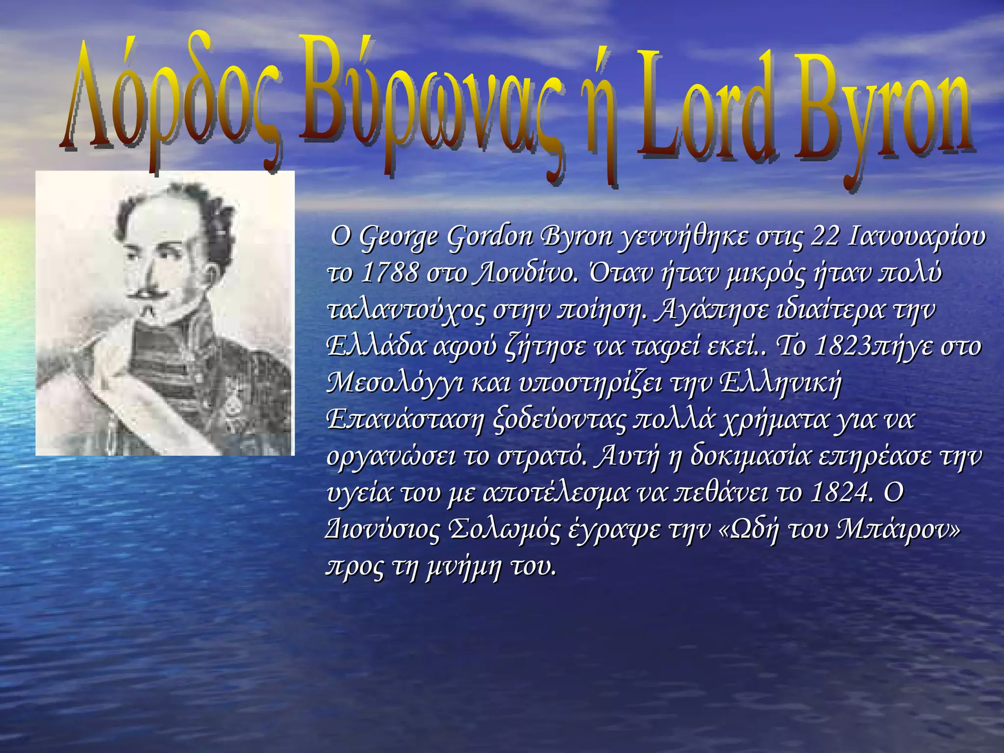 Ο George Gordon Byron γεννήθηκε στις 22 Ιανουαρίου το 1788 στο Λονδίνο. Όταν ήταν μικρός ήταν πολύ ταλαντούχος στην ποίηση. Αγάπησε ιδιαίτερα την Ελλάδα αφού ζήτησε να ταφεί εκεί.. Το 1823πήγε στο Μεσολόγγι και υποστηρίζει την Ελληνική Επανάσταση ξοδεύοντας πολλά χρήματα για να οργανώσει το στρατό. Αυτή η δοκιμασία επηρέασε την υγεία του με αποτέλεσμα να πεθάνει το 1824. Ο Διονύσιος Σολωμός έγραψε την «Ωδή του Μπάιρον» προς τη μνήμη του.  Λόρδος Βύρωνας ή Lord Byron 