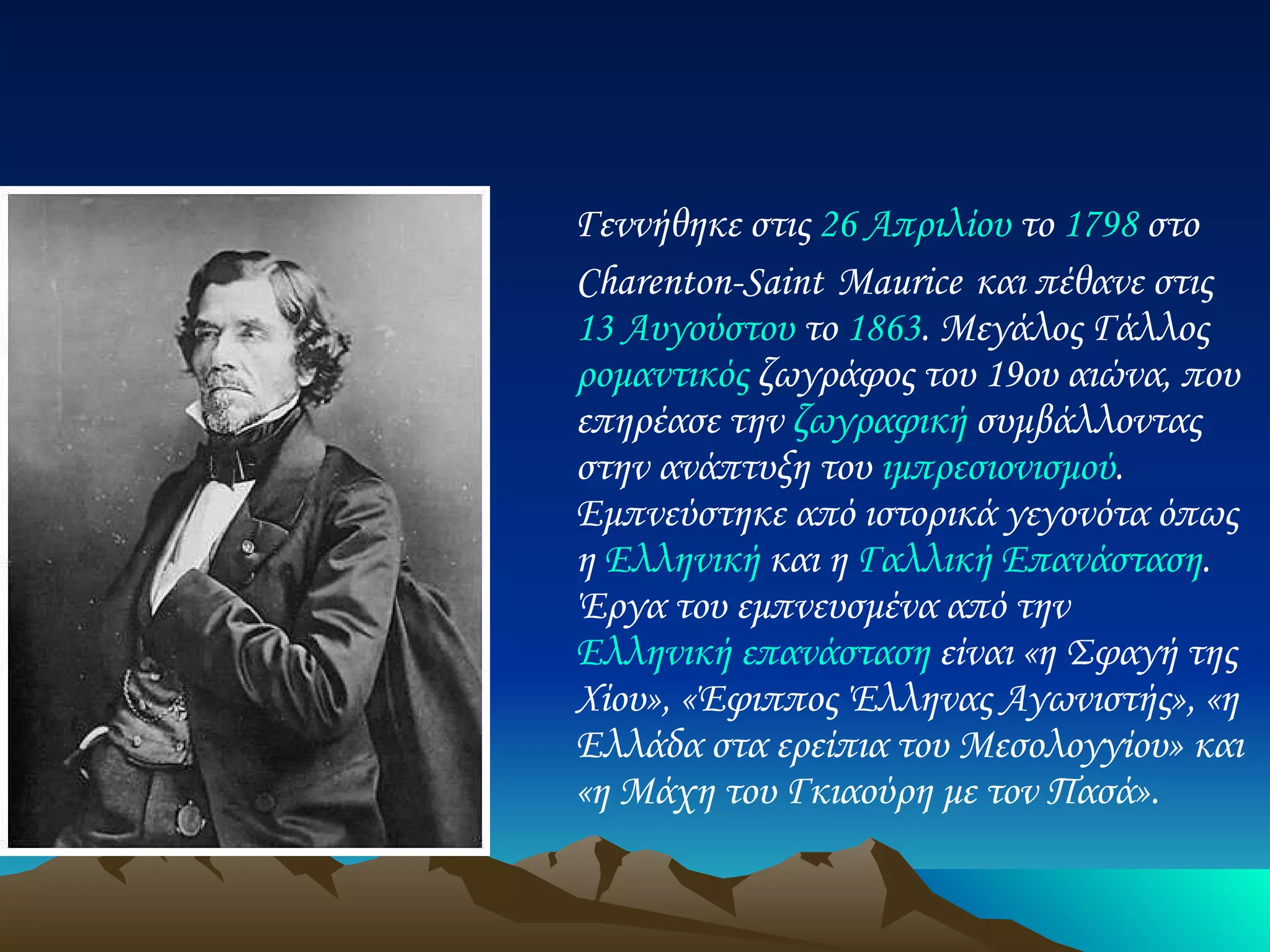 Γεννήθηκε στις  26 Απριλίου  το  1798  στο Charenton-Saint   Maurice   και πέθανε στις  13 Αυγούστου  το  1863 . Μεγάλος Γάλλος  ρομαντικός  ζωγράφος του 19ου αιώνα, που επηρέασε την  ζωγραφική  συμβάλλοντας στην ανάπτυξη του  ιμπρεσιονισμού . Εμπνεύστηκε από ιστορικά γεγονότα όπως η  Ελληνική  και η  Γαλλική Επανάσταση . Έργα του εμπνευσμένα από την  Ελληνική επανάσταση  είναι «η Σφαγή της Χίου», «Έφιππος Έλληνας Αγωνιστής», «η Ελλάδα στα ερείπια του Μεσολογγίου» και «η Μάχη του Γκιαούρη με τον Πασά».  Ευγένιος Ντελακρουά 