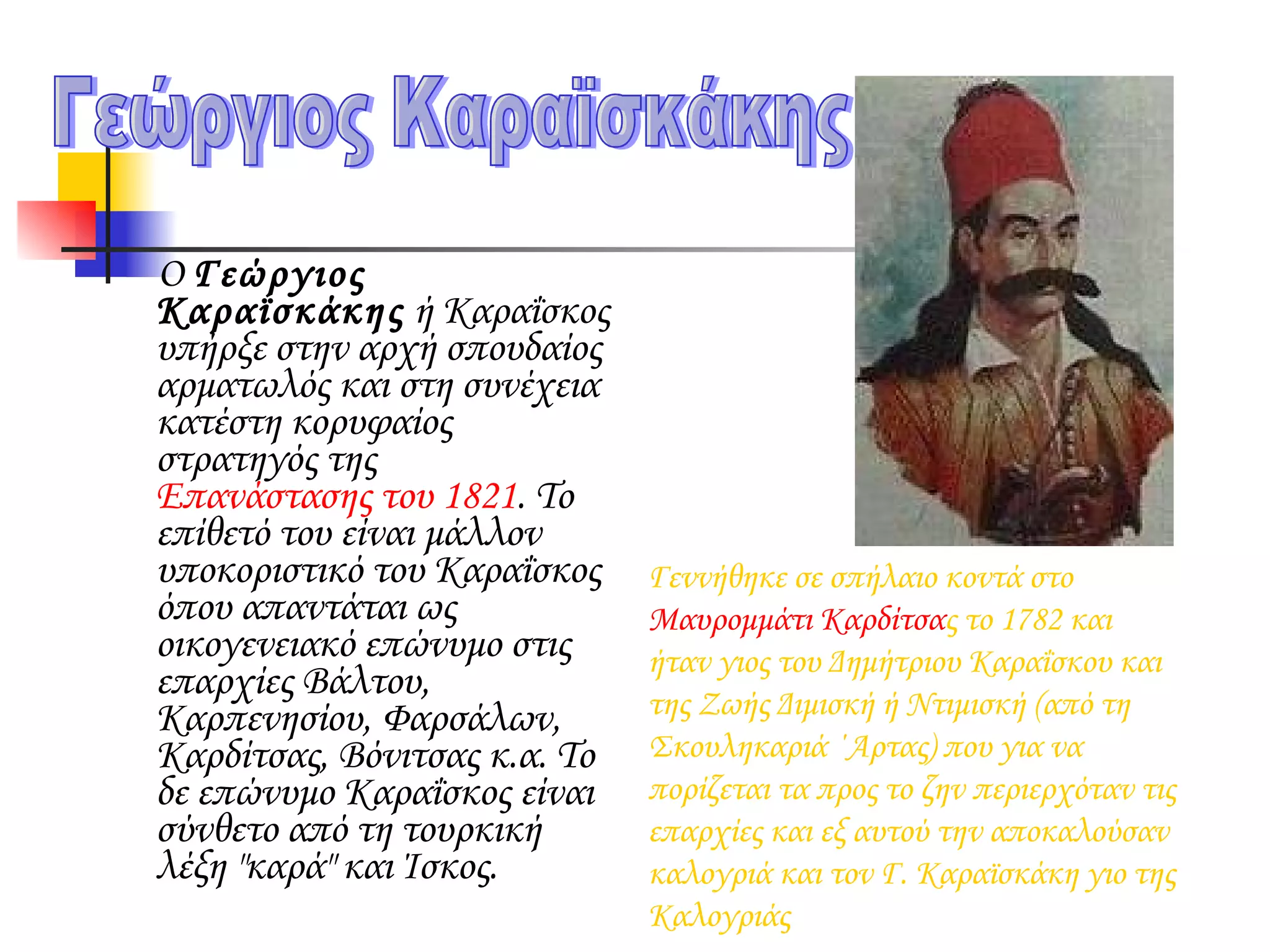 Ο  Γεώργιος Καραϊσκάκης  ή  Καραΐσκος  υπήρξε στην αρχή σπουδαίος αρματωλός και στη συνέχεια κατέστη κορυφαίος στρατηγός της  Επανάστασης του 1821 . Το επίθετό του είναι μάλλον υποκοριστικό του Καραΐσκος όπου απαντάται ως οικογενειακό επώνυμο στις επαρχίες Βάλτου, Καρπενησίου, Φαρσάλων, Καρδίτσας, Βόνιτσας κ.α. Το δε επώνυμο Καραΐσκος είναι σύνθετο από τη τουρκική λέξη "καρά" και Ίσκος. Γεώργιος Καραϊσκάκης Γεννήθηκε σε σπήλαιο κοντά στο  Μαυρομμάτι   Καρδίτσα ς τo 1782 και ήταν γιος του Δημήτριου Καραΐσκου και της Ζωής Διμισκή ή Ντιμισκή (από τη Σκουληκαριά ΄Αρτας) που για να πορίζεται τα προς το ζην περιερχόταν τις επαρχίες και εξ αυτού την αποκαλούσαν καλογριά και τον Γ. Καραϊσκάκη γιο της Καλογριάς  