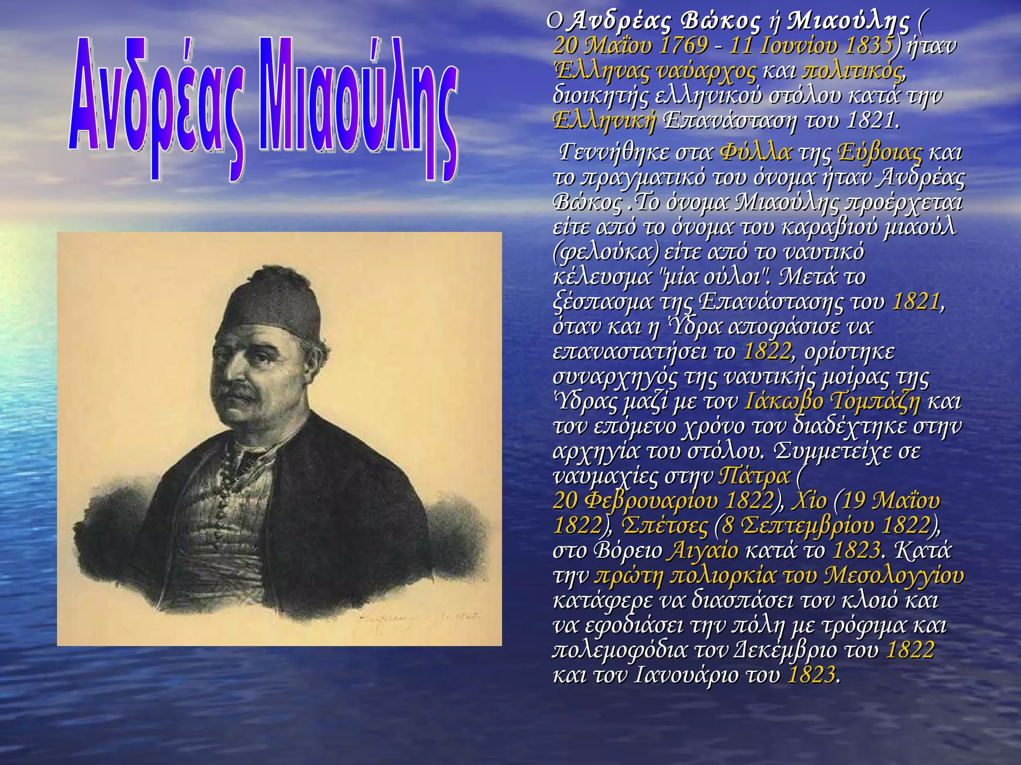 Ο  Ανδρέας Βώκος  ή  Μιαούλης  ( 20 Μαΐου   1769  -  11 Ιουνίου   1835 ) ήταν  Έλληνας   ναύαρχος  και  πολιτικός , διοικητής ελληνικού στόλου κατά την  Eλληνική  Επανάσταση του 1821 . Γεννήθηκε στα  Φύλλα  της  Εύβοιας  και το πραγματικό του όνομα ήταν Ανδρέας Βώκος .Το όνομα  Μιαούλης  προέρχεται είτε από το όνομα του καραβιού  μιαούλ  (φελούκα) είτε από το ναυτικό κέλευσμα " μία ούλοι ". Μετά το ξέσπασμα της Επανάστασης του  1821 , όταν και η Ύδρα αποφάσισε να επαναστατήσει το  1822 , ορίστηκε συναρχηγός της ναυτικής μοίρας της Ύδρας μαζί με τον  Ιάκωβο Τομπάζη  και τον επόμενο χρόνο τον διαδέχτηκε στην αρχηγία του στόλου. Συμμετείχε σε ναυμαχίες στην  Πάτρα  ( 20 Φεβρουαρίου   1822 ),  Χίο  ( 19 Μαΐου   1822 ),  Σπέτσες  ( 8 Σεπτεμβρίου   1822 ), στο Βόρειο  Αιγαίο  κατά το  1823 . Κατά την  πρώτη πολιορκία του Μεσολογγίου  κατάφερε να διασπάσει τον κλοιό και να εφοδιάσει την πόλη με τρόφιμα και πολεμοφόδια τον Δεκέμβριο του  1822  και τον Ιανουάριο του  1823 . Ανδρέας Μιαούλης 