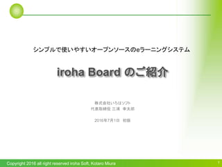 Copyright 2016 all right reserved iroha Soft, Kotaro Miura 1
株式会社いろはソフト
代表取締役 三浦 幸太郎
2016年7月1日 初版
iroha Board のご紹介
シンプルで使いやすいオープンソースのeラーニングシステム
 
