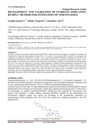 www.earthjournals.in
IRO INTER. J. MED. APPLIED SCI./ Vol.1 /Issue 1/2018 Page 14
Original Research Article
DEVELOPMENT AND VALIDATION OF STABILITY INDICATING
RP-HPLC METHOD FOR ESTIMATION OF TERCONAZOLE
Gandhi Santosh V
*1
, Phalke Truprti R
1
, Chaudhari Atul P
2
1
AISSMS College of Pharmacy, Kennedy Road, Near R. T. O., Pune - 411001, Maharashtra, India
2
Smt. S. S. Patil Institute of Technology (Pharmacy), Chopda- 425107, Dist. Jalgaon, Maharashtra,
India
Corresponding author:Dr. Santosh V. Gandhi, Professor, Department of Quality Assurance, AISSMS
College of Pharmacy, Kennedy Road, Near R.T.O,Pune-411001, Maharashtra, India.
Publication history: Received on 11/09/2017 Published on 25/09/2017
Article ID:IRO JMAS 105
Copyright © 2017 Santosh V. Gandhi,et al. This is an open access article distributed under the Creative Commons Attribution License, which permits
unrestricted use, distribution, and reproduction in any medium, provided the original work is properly cited.
ABSTRACT
A simple, sensitive, and accurate stability indicating RP-HPLC method has been developed and validated for estimation of
Terconazole in bulk and pharmaceutical dosage form. An isocratic, reverse phase HPLC method was developed and
validated using HiQSilC18 column(250 x 4.6 mm, 5 µm) and Acetonitrile:0.05 M KH2PO4 buffer(pH 3.4) (60:40 v/v) as
mobile phase with detection carried out at 220nm. The retention Time (tR) for Terconazole was found to be 5.0min ± 0.03.
Stress testing of Terconazole was carried out according to the International conference of harmonization (ICH) guidelines
Q1A (R2). The drug was subjected to acid, base, neutral hydrolysis, oxidation, thermal degradation and photolysis. The
method was successfully validatedasperICH guidelines Q2 (R1). The data of linear regression analysis indicated a good
linear relationship over the range of 2-12 µg/ml, with correlation coefficient of 0.9998. The accuracy of the method was
established based on the recovery studies. The LOD and LOQ were 0.0016 µg/ml and 0.0047 µg/ml respectively.
Terconazole showed considerable degradation under alkali, oxidative and neutral hydrolytic condition.
Keywords: Terconazole, High Performance Liquid Chromatography (HPLC), Validation, Stability-Indicating Method.
INTRODUCTION
Terconazolechemically is 1-[4-[ [(2S,4S)-2-(2,4-Dichlorophenyl)-2- (1,2,4-triazol-1-ylmethyl)- 1,3-
dioxolan-4-yl] methoxy] phenyl]- 4-propan-2-yl-piperazine, isan anti-fungal medication, primarily used
to treat vaginal fungal infections (Fig. 1) [1]. It is official in British pharmacopoeia [2].
Literature search reveals only UV spectrophotometric method [3] and stability indicating HPLC method
[4]reported for the estimation of Terconazole in Bulk and in pharmaceutical dosage form. To the best of
our knowledge, no stability indicating RP-HPLC method has been reported for Terconazole. The
present work describes a simple stability indicating RP-HPLC method for the determination of
Terconazole, Stability testing was carried out according to the international conference on
harmonization (ICH) guidelines, Q1A (R2) [5,6] The method was validated according to the ICH
guidelines [7].
Figure 1: Structure of Terconazole
www.earthjournals.in
IRO INTER. J. MED. APPLIED SCI./ Vol.1 /Issue 1/2018 Page 14
Original Research Article
DEVELOPMENT AND VALIDATION OF STABILITY INDICATING
RP-HPLC METHOD FOR ESTIMATION OF TERCONAZOLE
Gandhi Santosh V
*1
, Phalke Truprti R
1
, Chaudhari Atul P
2
1
AISSMS College of Pharmacy, Kennedy Road, Near R. T. O., Pune - 411001, Maharashtra, India
2
Smt. S. S. Patil Institute of Technology (Pharmacy), Chopda- 425107, Dist. Jalgaon, Maharashtra,
India
Corresponding author:Dr. Santosh V. Gandhi, Professor, Department of Quality Assurance, AISSMS
College of Pharmacy, Kennedy Road, Near R.T.O,Pune-411001, Maharashtra, India.
Publication history: Received on 11/09/2017 Published on 25/09/2017
Article ID:IRO JMAS 105
Copyright © 2017 Santosh V. Gandhi,et al. This is an open access article distributed under the Creative Commons Attribution License, which permits
unrestricted use, distribution, and reproduction in any medium, provided the original work is properly cited.
ABSTRACT
A simple, sensitive, and accurate stability indicating RP-HPLC method has been developed and validated for estimation of
Terconazole in bulk and pharmaceutical dosage form. An isocratic, reverse phase HPLC method was developed and
validated using HiQSilC18 column(250 x 4.6 mm, 5 µm) and Acetonitrile:0.05 M KH2PO4 buffer(pH 3.4) (60:40 v/v) as
mobile phase with detection carried out at 220nm. The retention Time (tR) for Terconazole was found to be 5.0min ± 0.03.
Stress testing of Terconazole was carried out according to the International conference of harmonization (ICH) guidelines
Q1A (R2). The drug was subjected to acid, base, neutral hydrolysis, oxidation, thermal degradation and photolysis. The
method was successfully validatedasperICH guidelines Q2 (R1). The data of linear regression analysis indicated a good
linear relationship over the range of 2-12 µg/ml, with correlation coefficient of 0.9998. The accuracy of the method was
established based on the recovery studies. The LOD and LOQ were 0.0016 µg/ml and 0.0047 µg/ml respectively.
Terconazole showed considerable degradation under alkali, oxidative and neutral hydrolytic condition.
Keywords: Terconazole, High Performance Liquid Chromatography (HPLC), Validation, Stability-Indicating Method.
INTRODUCTION
Terconazolechemically is 1-[4-[ [(2S,4S)-2-(2,4-Dichlorophenyl)-2- (1,2,4-triazol-1-ylmethyl)- 1,3-
dioxolan-4-yl] methoxy] phenyl]- 4-propan-2-yl-piperazine, isan anti-fungal medication, primarily used
to treat vaginal fungal infections (Fig. 1) [1]. It is official in British pharmacopoeia [2].
Literature search reveals only UV spectrophotometric method [3] and stability indicating HPLC method
[4]reported for the estimation of Terconazole in Bulk and in pharmaceutical dosage form. To the best of
our knowledge, no stability indicating RP-HPLC method has been reported for Terconazole. The
present work describes a simple stability indicating RP-HPLC method for the determination of
Terconazole, Stability testing was carried out according to the international conference on
harmonization (ICH) guidelines, Q1A (R2) [5,6] The method was validated according to the ICH
guidelines [7].
Figure 1: Structure of Terconazole
www.earthjournals.in
IRO INTER. J. MED. APPLIED SCI./ Vol.1 /Issue 1/2018 Page 14
Original Research Article
DEVELOPMENT AND VALIDATION OF STABILITY INDICATING
RP-HPLC METHOD FOR ESTIMATION OF TERCONAZOLE
Gandhi Santosh V
*1
, Phalke Truprti R
1
, Chaudhari Atul P
2
1
AISSMS College of Pharmacy, Kennedy Road, Near R. T. O., Pune - 411001, Maharashtra, India
2
Smt. S. S. Patil Institute of Technology (Pharmacy), Chopda- 425107, Dist. Jalgaon, Maharashtra,
India
Corresponding author:Dr. Santosh V. Gandhi, Professor, Department of Quality Assurance, AISSMS
College of Pharmacy, Kennedy Road, Near R.T.O,Pune-411001, Maharashtra, India.
Publication history: Received on 11/09/2017 Published on 25/09/2017
Article ID:IRO JMAS 105
Copyright © 2017 Santosh V. Gandhi,et al. This is an open access article distributed under the Creative Commons Attribution License, which permits
unrestricted use, distribution, and reproduction in any medium, provided the original work is properly cited.
ABSTRACT
A simple, sensitive, and accurate stability indicating RP-HPLC method has been developed and validated for estimation of
Terconazole in bulk and pharmaceutical dosage form. An isocratic, reverse phase HPLC method was developed and
validated using HiQSilC18 column(250 x 4.6 mm, 5 µm) and Acetonitrile:0.05 M KH2PO4 buffer(pH 3.4) (60:40 v/v) as
mobile phase with detection carried out at 220nm. The retention Time (tR) for Terconazole was found to be 5.0min ± 0.03.
Stress testing of Terconazole was carried out according to the International conference of harmonization (ICH) guidelines
Q1A (R2). The drug was subjected to acid, base, neutral hydrolysis, oxidation, thermal degradation and photolysis. The
method was successfully validatedasperICH guidelines Q2 (R1). The data of linear regression analysis indicated a good
linear relationship over the range of 2-12 µg/ml, with correlation coefficient of 0.9998. The accuracy of the method was
established based on the recovery studies. The LOD and LOQ were 0.0016 µg/ml and 0.0047 µg/ml respectively.
Terconazole showed considerable degradation under alkali, oxidative and neutral hydrolytic condition.
Keywords: Terconazole, High Performance Liquid Chromatography (HPLC), Validation, Stability-Indicating Method.
INTRODUCTION
Terconazolechemically is 1-[4-[ [(2S,4S)-2-(2,4-Dichlorophenyl)-2- (1,2,4-triazol-1-ylmethyl)- 1,3-
dioxolan-4-yl] methoxy] phenyl]- 4-propan-2-yl-piperazine, isan anti-fungal medication, primarily used
to treat vaginal fungal infections (Fig. 1) [1]. It is official in British pharmacopoeia [2].
Literature search reveals only UV spectrophotometric method [3] and stability indicating HPLC method
[4]reported for the estimation of Terconazole in Bulk and in pharmaceutical dosage form. To the best of
our knowledge, no stability indicating RP-HPLC method has been reported for Terconazole. The
present work describes a simple stability indicating RP-HPLC method for the determination of
Terconazole, Stability testing was carried out according to the international conference on
harmonization (ICH) guidelines, Q1A (R2) [5,6] The method was validated according to the ICH
guidelines [7].
Figure 1: Structure of Terconazole
 