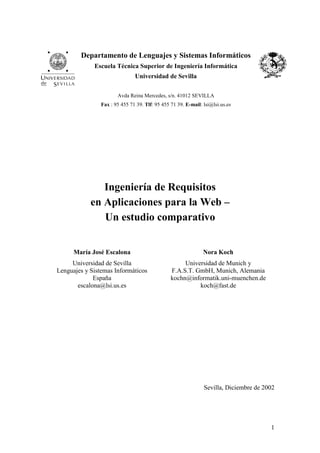 1
Departamento de Lenguajes y Sistemas Informáticos
Escuela Técnica Superior de Ingeniería Informática
Universidad de Sevilla
Avda Reina Mercedes, s/n. 41012 SEVILLA
Fax : 95 455 71 39. Tlf: 95 455 71 39. E-mail: lsi@lsi.us.es
Ingeniería de Requisitos
en Aplicaciones para la Web –
Un estudio comparativo
María José Escalona
Universidad de Sevilla
Lenguajes y Sistemas Informáticos
España
escalona@lsi.us.es
Nora Koch
Universidad de Munich y
F.A.S.T. GmbH, Munich, Alemania
kochn@informatik.uni-muenchen.de
koch@fast.de
Sevilla, Diciembre de 2002
 