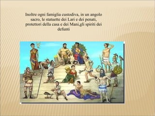 Inoltre ogni famiglia custodiva, in un angolo
sacro, le statuette dei Lari e dei penati,
protettori della casa e dei Mani,gli spiriti dei
defunti
 