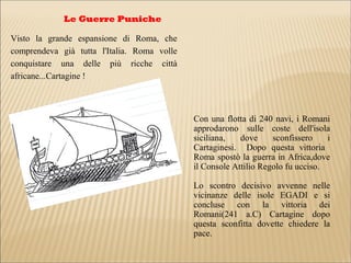 Le Guerre Puniche
Visto la grande espansione di Roma, che
comprendeva già tutta l'Italia. Roma volle
conquistare una delle più ricche città
africane...Cartagine !
Con una flotta di 240 navi, i Romani
approdarono sulle coste dell'isola
siciliana, dove sconfissero i
Cartaginesi. Dopo questa vittoria
Roma spostò la guerra in Africa,dove
il Console Attilio Regolo fu ucciso.
Lo scontro decisivo avvenne nelle
vicinanze delle isole EGADI e si
concluse con la vittoria dei
Romani(241 a.C) Cartagine dopo
questa sconfitta dovette chiedere la
pace.
 