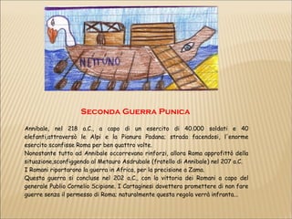 Seconda Guerra Punica
Annibale, nel 218 a.C., a capo di un esercito di 40.000 soldati e 40
elefanti,attraversò le Alpi e la Pianura Padana; strada facendosi, l'enorme
esercito sconfisse Roma per ben quattro volte.
Nonostante tutto ad Annibale occorrevano rinforzi, allora Roma approfittò della
situazione,sconfiggendo al Metauro Asdrubale (fratello di Annibale) nel 207 a.C.
I Romani riportarono la guerra in Africa, per la precisione a Zama.
Questa guerra si concluse nel 202 a.C., con la vittoria dei Romani a capo del
generale Publio Cornelio Scipione. I Cartaginesi dovettero promettere di non fare
guerre senza il permesso di Roma; naturalmente questa regola verrà infranta...
 