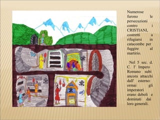 Numerose
furono le
persecuzioni
contro i
CRISTIANI,
costretti a
rifugiarsi in
catacombe per
fuggire al
martirio.
Nel 5 sec. d.
C. l' Impero
Romano subì
ancora attacchi
dall' esterno:
ormai gli
imperatori
erano deboli e
dominati dai
loro generali.
 