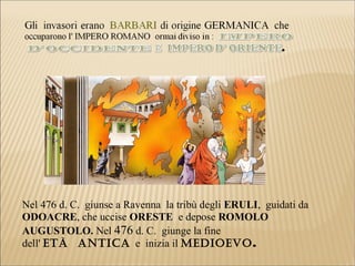 Nel 476 d. C. giunse a Ravenna la tribù degli ERULI, guidati da
ODOACRE, che uccise ORESTE e depose ROMOLO
AUGUSTOLO. Nel 476 d. C. giunge la fine
dell' Età ANtICA e inizia il MEDIOEVO.
 