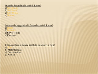 Quando fu fondata la città di Roma?
a)Nel 30 a.C
b)Nel 76 a.C
c)Nel 80 d.C
d)Non so.
Secondo la leggenda chi fondò la città di Roma?
a)Remo
b)Romolo
c)Servio Tullio
d)Cicerone
Chi possedeva il potere assoluto su schiavi e figli?
a) Il re
b) Mater familas
c) Pater familias
d) Non so
 