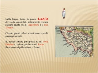 Nella lingua latina la parola LAZIO
deriva da largo,infatti anticamente era una
pianura aperta tra gli Appennini e il mar
Tirreno.
C'erano grandi paludi acquitrinose e pochi
passaggi asciutti.
IL nucleo abitato più grosso fu sul colle
Palatino e così nacque la città di Roma,
il cui nome significa forza o fiume.
 