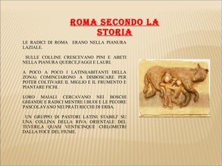 LE RADICI DI ROMA ERANO NELLA PIANURA
LAZIALE.
SULLE COLLINE CRESCEVANO PINI E ABETI
NELLA PIANURA QUERCE,FAGGI E LAURI.
A POCO A POCO I LATINI(ABITANTI DELLA
ZONA) COMINCIARONO A DISBOSCARE PER
POTER COLTIVARE IL MIGLIO E IL FRUMENTO E
PIANTARE FICHI.
LORO MAIALI CERCAVANO NEI BOSCHI
GHIANDE E RADICI MENTRE I BUOI E LE PECORE
PASCOLAVANO NEI PRATI RICCHI DI ERBA.
UN GRUPPO DI PASTORI LATINI STABILI' SU
UNA COLLINA DELLA RIVA ORIENTALE DEL
TEVERE,A QUASI VENTICINQUE CHILOMETRI
DALLA FOCE DEL FIUME.
ROMA SECONDO LA
STORIA
 