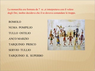 La monarchia era formata da 7 re ,si interpretava con il volere
degli Dei, inoltre decideva che il re doveva comandare le truppe.
ROMOLO
NUMA POMPILIO
TULLO OSTILIO
ANCO MARZIO
TARQUINIO PRISCO
SERVIO TULLIO
TARQUINIO IL SUPERBO
 