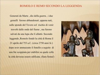 ROMOLO E REMO SECONDO LA LEGGENDA
Generati da Marte , dio della guerra , i due
gemelli furono abbandonati ,appena nati,
sulle sponde del Tevere col rischio di venir
travolti dalle onde del fiume , ma furono
salvati da una lupa che li allattò. Secondo
leggenda ,Romolo fondò la città di Roma il
21 aprile del 753 a.C. (circa 2750 anni fa )
dopo aver ammazzato il fratello a seguito di
una lite scoppiata per stabilire su quale colle
la città dovesse essere edificata. (Sara Soma')
 